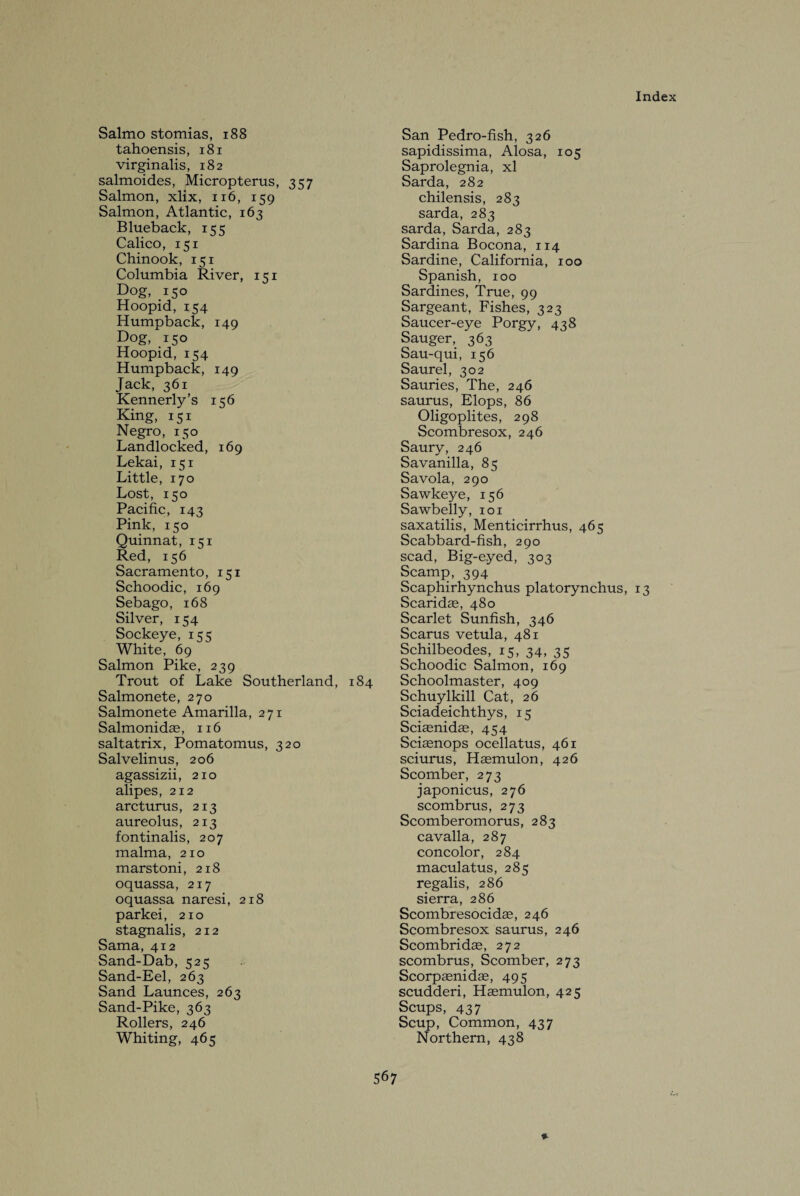 Salmo stomias, 188 tahoensis, 181 virginalis, 182 salmoides, Micropterus, 357 Salmon, xlix, 116, 159 Salmon, Atlantic, 163 Blueback, 155 Calico, 151 Chinook, 151 Columbia River, 151 Dog, 150 Hoopid, 154 Humpback, 149 Dog, 150 Hoopid, 154 Humpback, 149 Jack, 361 Kennerly’s 156 King, 151 Negro, 150 Landlocked, 169 Lekai, 151 Little, 170 Lost, 150 Pacific, 143 Pink, 150 Quinnat, 151 Red, 156 Sacramento, 151 Schoodic, 169 Sebago, 168 Silver, 154 Sockeye, 1<3 White, 69 Salmon Pike, 239 Trout of Lake Southerland, 184 Salmonete, 270 Salmonete Amarilla, 271 Salmonidae, 116 saltatrix, Pomatomus, 320 Salvelinus, 206 agassizii, 210 alipes, 212 arcturus, 213 aureolus, 213 fontinalis, 207 malma, 210 marstoni, 218 oquassa, 217 oquassa naresi, 218 parkei, 210 stagnalis, 212 Sama, 412 Sand-Dab, 525 Sand-Eel, 263 Sand Launces, 263 Sand-Pike, 363 Rollers, 246 Whiting, 465 San Pedro-fish, 326 sapidissima, Alosa, 105 Saprolegnia, xl Sarda, 282 chilensis, 283 sarda, 283 sarda, Sarda, 283 Sardina Bocona, 114 Sardine, California, 100 Spanish, 100 Sardines, True, 99 Sargeant, Fishes, 323 Saucer-eye Porgy, 438 Sauger, 363 Sau-qui, 156 Saurel, 302 Sauries, The, 246 saurus, Elops, 86 Oligoplites, 298 Scombresox, 246 Saury, 246 Savanilla, 85 Savola, 290 Sawkeye, 156 Sawbelly, 101 saxatilis, Menticirrhus, 465 Scabbard-fish, 290 scad, Big-eyed, 303 Scamp, 394 Scaphirhynchus platorynchus, 13 Scaridae, 480 Scarlet Sunfish, 346 Scarus vetula, 481 Schilbeodes, 15, 34, 35 Schoodic Salmon, 169 Schoolmaster, 409 Schuylkill Cat, 26 Sciadeichthys, 15 Sciaenidae, 454 Sciaenops ocellatus, 461 sciurus, Haemulon, 426 Scomber, 273 japonicus, 276 scombrus, 273 Scomberomorus, 283 cavalla, 287 concolor, 284 maculatus, 285 regalis, 286 sierra, 286 Scombresocidae, 246 Scombresox saurus, 246 Scombridae, 272 scombrus, Scomber, 273 Scorpaenidae, 495 scudderi, Haemulon, 425 Scups, 437 Scup, Common, 437 Northern, 438 9-