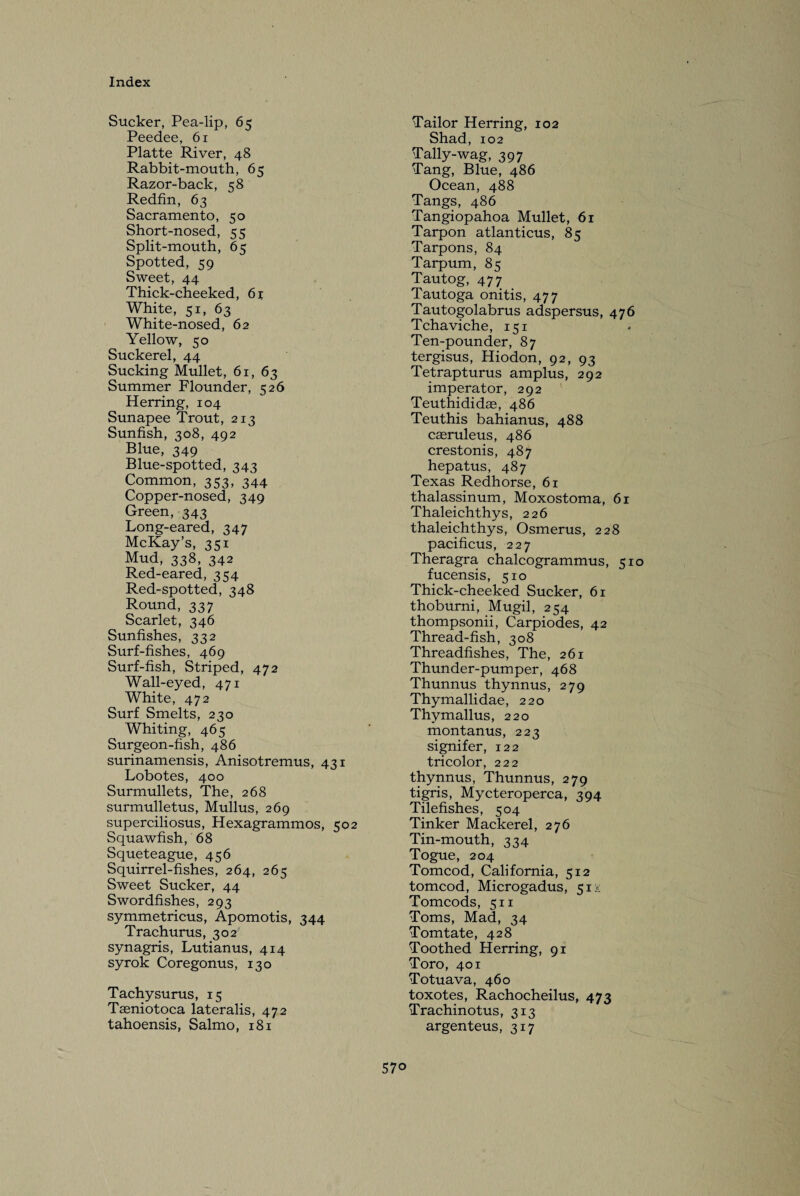 Sucker, Pea-lip, 65 Peedee, 61 Platte River, 48 Rabbit-mouth, 65 Razor-back, 58 Redfin, 63 Sacramento, 50 Short-nosed, 55 Split-mouth, 65 Spotted, 59 Sweet, 44 Thick-cheeked, 61 White, 51, 63 White-nosed, 62 Yellow, 50 Suckerel, 44 Sucking Mullet, 61, 63 Summer Flounder, 526 Herring, 104 Sunapee Trout, 213 Sunfish, 308, 492 Blue, 349 Blue-spotted, 343 Common, 353, 344 Copper-nosed, 349 Green, 343 Long-eared, 347 McKay’s, 351 Mud, 338, 342 Red-eared, 354 Red-spotted, 348 Round, 337 Scarlet, 346 Sunfishes, 332 Surf-fishes, 469 Surf-fish, Striped, 472 Wall-eyed, 471 White, 472 Surf Smelts, 230 Whiting, 465 Surgeon-fish, 486 surinamensis, Anisotremus, 431 Lobotes, 400 Surmullets, The, 268 surmulletus, Mullus, 269 superciliosus, Hexagrammos, 502 Squawfish, 68 Squeteague, 456 Squirrel-fishes, 264, 265 Sweet Sucker, 44 Swordfishes, 293 symmetricus, Apomotis, 344 Trachurus, 302 synagris, Lutianus, 414 syrok Coregonus, 130 Tachysurus, 15 Taeniotoca lateralis, 472 tahoensis, Salmo, 181 Tailor Herring, 102 Shad, 102 Tally-wag, 397 Tang, Blue, 486 Ocean, 488 Tangs, 486 Tangiopahoa Mullet, 61 Tarpon atlanticus, 85 Tarpons, 84 Tarpum, 85 Tautog, 477 Tautoga onitis, 477 Tautogolabrus adspersus, 476 Tchaviche, 151 Ten-pounder, 87 tergisus, Hiodon, 92, 93 Tetrapturus amplus, 292 imperator, 292 Teuthididae, 486 Teuthis bahianus, 488 caeruleus, 486 crestonis, 487 hepatus, 487 Texas Redhorse, 61 thalassinum, Moxostoma, 61 Thaleichthys, 226 thaleichthys, Osmerus, 228 pacificus, 227 Theragra chalcogrammus, 510 fucensis, 510 Thick-cheeked Sucker, 61 thoburni, Mugil, 254 thompsonii, Carpiodes, 42 Thread-fish, 308 Threadfishes, The, 261 Thunder-pumper, 468 Thunnus thynnus, 279 Thymalli dae, 220 Thymallus, 220 montanus, 223 signifer, 122 tricolor, 222 thynnus, Thunnus, 279 tigris, Mycteroperca, 394 Tilefishes, 504 Tinker Mackerel, 276 Tin-mouth, 334 Togue, 204 Tomcod, California, 512 tomcod, Microgadus, 51 x Tomcods, 511 Toms, Mad, 34 Tomtate, 428 Toothed Herring, 91 Toro, 401 Totuava, 460 toxotes, Rachocheilus, 473 Trachinotus, 313 argenteus, 317