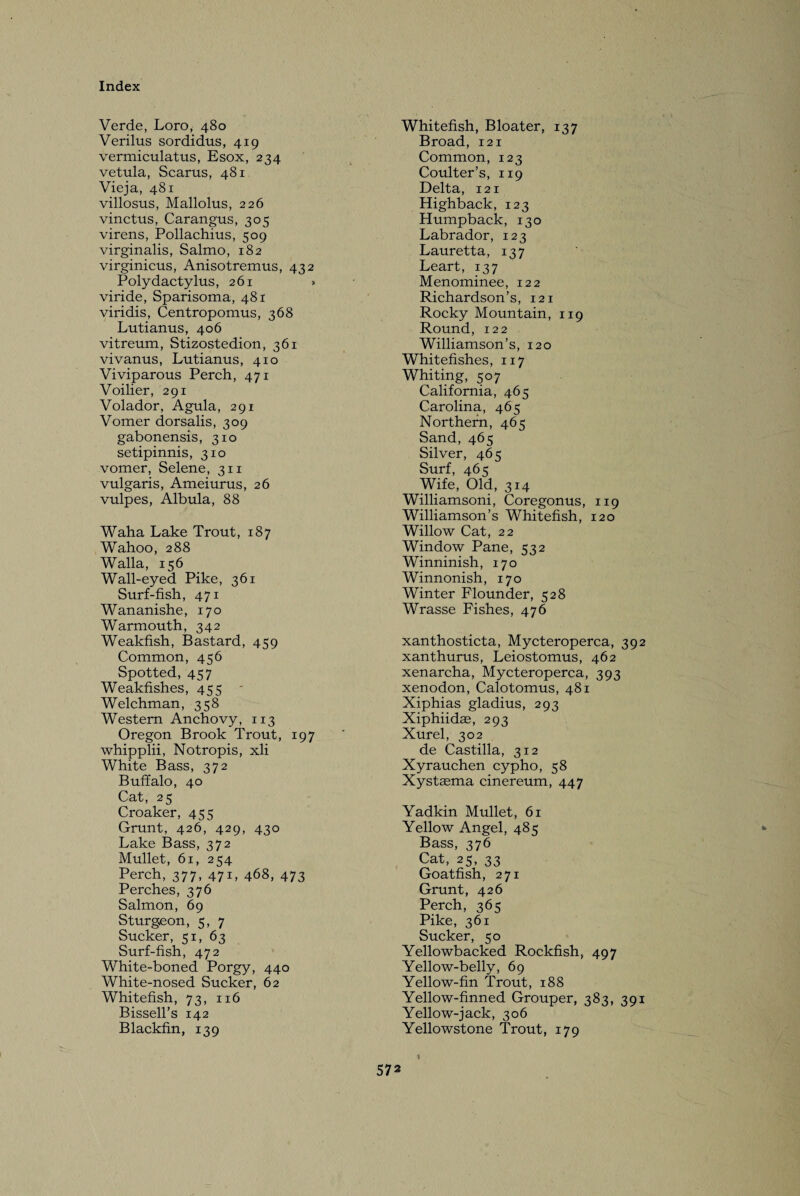 Verde, Loro, 480 Verilus sordidus, 419 vermiculatus, Esox, 234 vetula, Scarus, 481 Vieja, 481 villosus, Mallolus, 226 vinctus, Carangus, 305 virens, Pollachius, 509 virginalis, Salmo, 182 virginicus, Anisotremus, 432 Polydactylus, 261 » viride, Sparisoma, 481 viridis, Centropomus, 368 Lutianus, 406 vitreum, Stizostedion, 361 vivanus, Lutianus, 410 Viviparous Perch, 471 Voilier, 291 Volador, Agula, 291 Vomer dorsalis, 309 gabonensis, 310 setipinnis, 310 vomer, Selene, 311 vulgaris, Ameiurus, 26 vulpes, Albula, 88 Waha Lake Trout, 187 Wahoo, 288 Walla, 156 Wall-eyed Pike, 361 Surf-fish, 471 Wananishe, 170 Warmouth, 342 Weakfish, Bastard, 459 Common, 456 Spotted, 457 Weakfishes, 455 - Welchman, 358 Western Anchovy, 113 Oregon Brook Trout, 197 whipplii, Notropis, xli White Bass, 372 Buffalo, 40 Cat, 25 Croaker, 455 Grunt, 426, 429, 430 Lake Bass, 372 Mullet, 61, 254 Perch, 377, 471, 468, 473 Perches, 376 Salmon, 69 Sturgeon, 5, 7 Sucker, 51, 63 Surf-fish, 472 White-boned Porgy, 440 White-nosed Sucker, 62 Whitefish, 73, 116 Bissell’s 142 Blackfin, 139 Whitefish, Bloater, 137 Broad, 121 Common, 123 Coulter’s, 119 Delta, 121 Highback, 123 Humpback, 130 Labrador, 123 Lauretta, 137 Leart, 137 Menominee, 122 Richardson’s, 121 Rocky Mountain, 119 Round, 122 Williamson’s, 120 Whitefishes, 117 Whiting, 507 California, 465 Carolina, 465 Northern, 465 Sand, 465 Silver, 465 Surf, 465 Wife, Old, 314 Williamsoni, Coregonus, 119 Williamson’s Whitefish, 120 Willow Cat, 22 Window Pane, 532 Winninish, 170 Winnonish, 170 Winter Flounder, 528 Wrasse Fishes, 476 xanthosticta, Mycteroperca, 392 xanthurus, Leiostomus, 462 xenarcha, Mycteroperca, 393 xenodon, Calotomus, 481 Xiphias gladius, 293 Xiphiidse, 293 Xurel, 302 de Castilla, 312 Xyrauchen cypho, 58 Xystaema cinereum, 447 Yadkin Mullet, 61 Yellow Angel, 485 Bass, 376 Cat, 25, 33 Goatfish, 271 Grunt, 426 Perch, 365 Pike, 361 Sucker, 50 Yellowbacked Rockfish, 497 Yellow-belly, 69 Yellow-fin Trout, 188 Yellow-finned Grouper, 383, 391 Yellow-jack, 306 Yellowstone Trout, 179 I