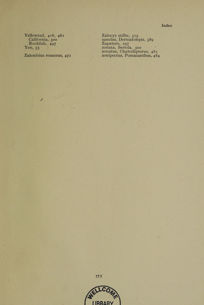 Yellowtail, 416, 461 Zalocys stilbe, 319 California, 300 zanclus, Dermatolepis, 389 Rockfish, 497 Zapatero, 297 Yen, 55 zonata, Seriola, 300 zonatus, Chaetodipterus, 482 Zalembius rosaceus, 471 zonipectus, Pomacanthus, 484 /