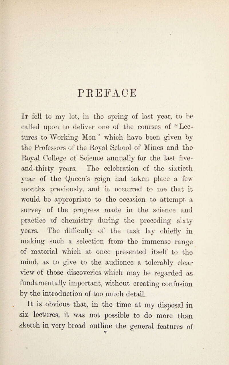 PREFACE It fell to my lot, in the spring of last year, to be called upon to deliver one of the courses of “ Lec¬ tures to Working Men” which have been given by the Professors of the Royal School of Mines and the Royal College of Science annually for the last five- and-thirty years. The celebration of the sixtieth year of the Queen’s reign had taken place a few months previously, and it occurred to me that it would be appropriate to the occasion to attempt a survey of the progress made in the science and practice of chemistry during the preceding sixty years. The difficulty of the task lay chiefly in making such a selection from the immense range of material which at once presented itself to the mind, as to give to the audience a tolerably clear view of those discoveries which may be regarded as fundamentally important, without creating confusion by the introduction of too much detail. It is obvious that, in the time at my disposal in six lectures, it was not possible to do more than sketch in very broad outline the general features of