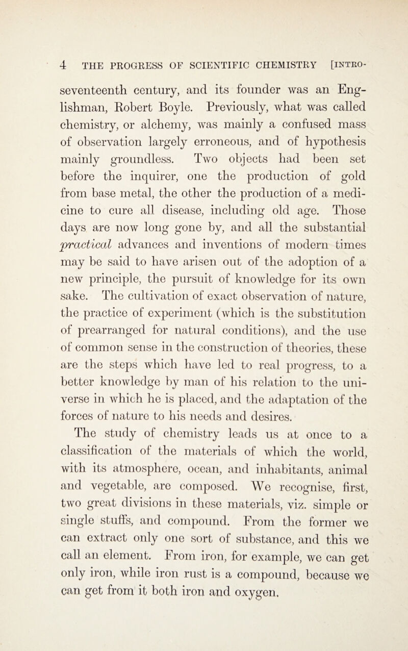 seventeenth century, and its founder was an Eng¬ lishman, Robert Boyle. Previously, what was called chemistry, or alchemy, was mainly a confused mass of observation largely erroneous, and of hypothesis mainly groundless. Two objects had been set before the inquirer, one the production of gold from base metal, the other the production of a medi¬ cine to cure all disease, including old age. Those days are now long gone by, and all the substantial vractical advances and inventions of modern times JL may be said to have arisen out of the adoption of a new principle, the pursuit of knowledge for its own sake. The cultivation of exact observation of nature, the practice of experiment (which is the substitution of prearranged for natural conditions), and the use of common sense in the construction of theories, these are the steps which have led to real progress, to a better knowledge by man of his relation to the uni¬ verse in which he is placed, and the adaptation of the forces of nature to his needs and desires. The study of chemistry leads us at once to a classification of the materials of which the world, with its atmosphere, ocean, and inhabitants, animal and vegetable, are composed. We recognise, first, two great divisions in these materials, viz. simple or single stuffs, and compound. From the former we can extract only one sort of substance, and this we call an element. From iron, for example, we can get only iron, while iron rust is a compound, because we can get from it both iron and oxygen.