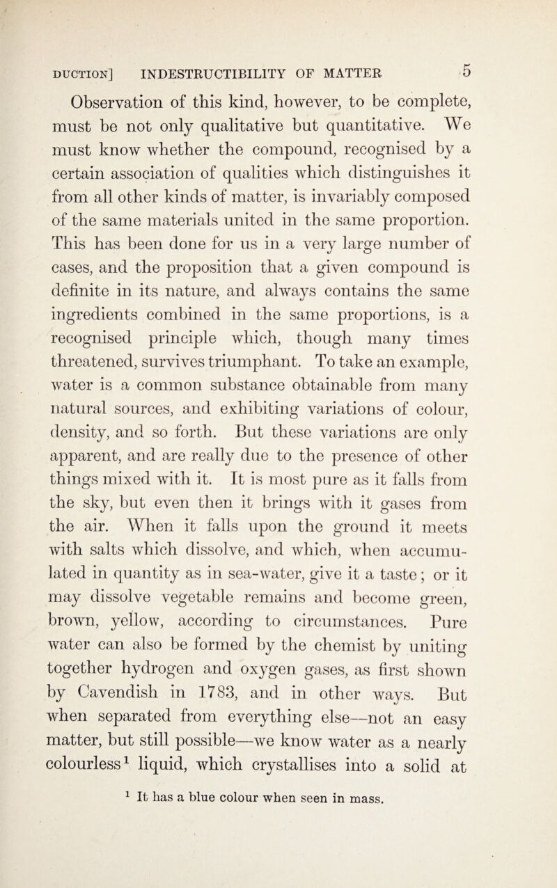 Observation of this kind, however, to be complete, must be not only qualitative but quantitative. We must know whether the compound, recognised by a certain association of qualities which distinguishes it from all other kinds of matter, is invariably composed of the same materials united in the same proportion. This has been done for us in a very large number of cases, and the proposition that a given compound is definite in its nature, and always contains the same ingredients combined in the same proportions, is a recognised principle which, though many times threatened, survives triumphant. To take an example, water is a common substance obtainable from many natural sources, and exhibiting variations of colour, density, and so forth. But these variations are only apparent, and are really due to the presence of other things mixed with it. It is most pure as it falls from the sky, but even then it brings with it gases from the air. When it falls upon the ground it meets with salts which dissolve, and which, when accumu¬ lated in quantity as in sea-water, give it a taste; or it may dissolve vegetable remains and become green, brown, yellow, according to circumstances. Pure water can also be formed by the chemist by uniting together hydrogen and oxygen gases, as first shown by Cavendish in 1783, and in other ways. But when separated from everything else—not an easy matter, but still possible—we know water as a nearly colourless1 liquid, which crystallises into a solid at 1 It has a blue colour when seen in mass.