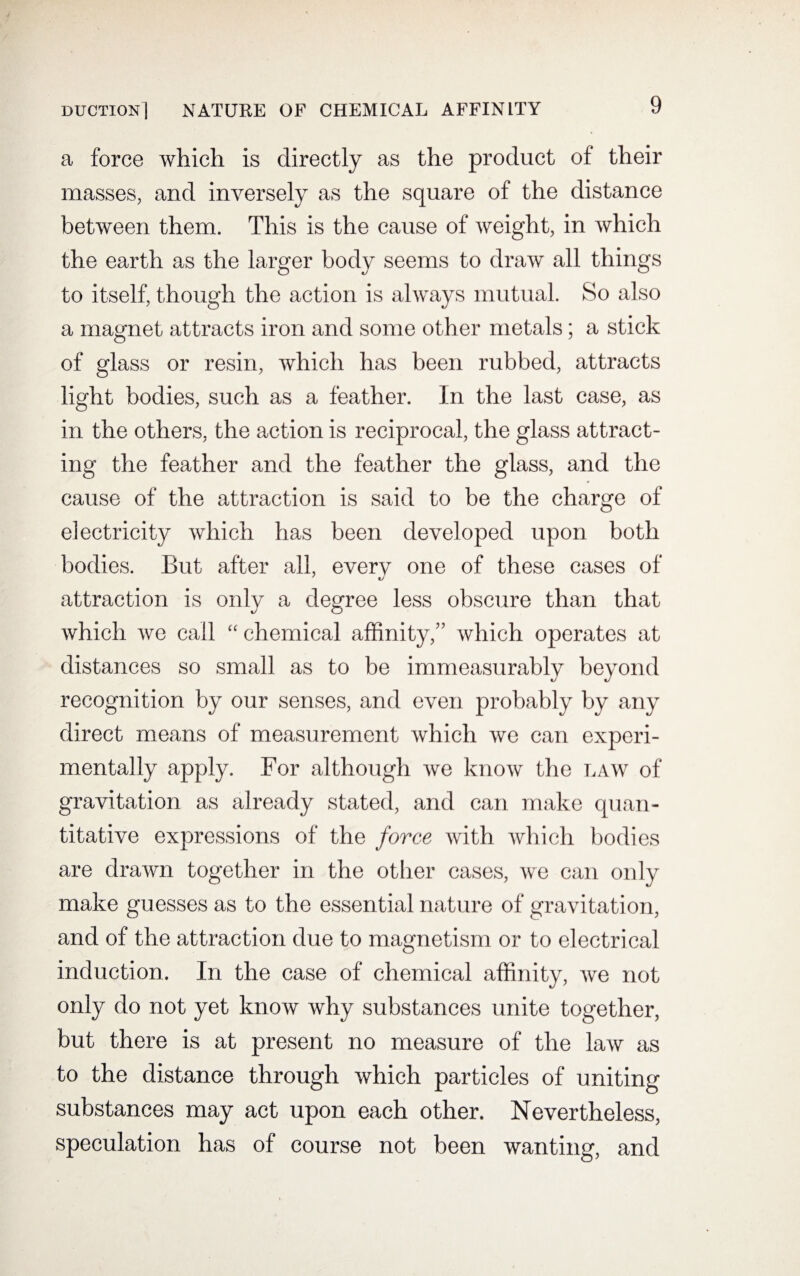 a force which is directly as the product of their masses, and inversely as the square of the distance between them. This is the cause of weight, in which the earth as the larger body seems to draw all things to itself, though the action is always mutual. So also a magnet attracts iron and some other metals; a stick of glass or resin, which has been rubbed, attracts light bodies, such as a feather. In the last case, as in the others, the action is reciprocal, the glass attract¬ ing the feather and the feather the glass, and the cause of the attraction is said to be the charge of electricity which has been developed upon both bodies. But after all, everv one of these cases of 7 t/ attraction is only a degree less obscure than that which we call “ chemical affinity,” which operates at distances so small as to be immeasurably beyond recognition by our senses, and even probably by any direct means of measurement which we can experi¬ mentally apply. For although we know the law of gravitation as already stated, and can make quan¬ titative expressions of the force with which bodies are drawn together in the other cases, we can only make guesses as to the essential nature of gravitation, and of the attraction due to magnetism or to electrical induction. In the case of chemical affinity, we not only do not yet know why substances unite together, but there is at present no measure of the law as to the distance through which particles of uniting substances may act upon each other. Nevertheless, speculation has of course not been wanting, and