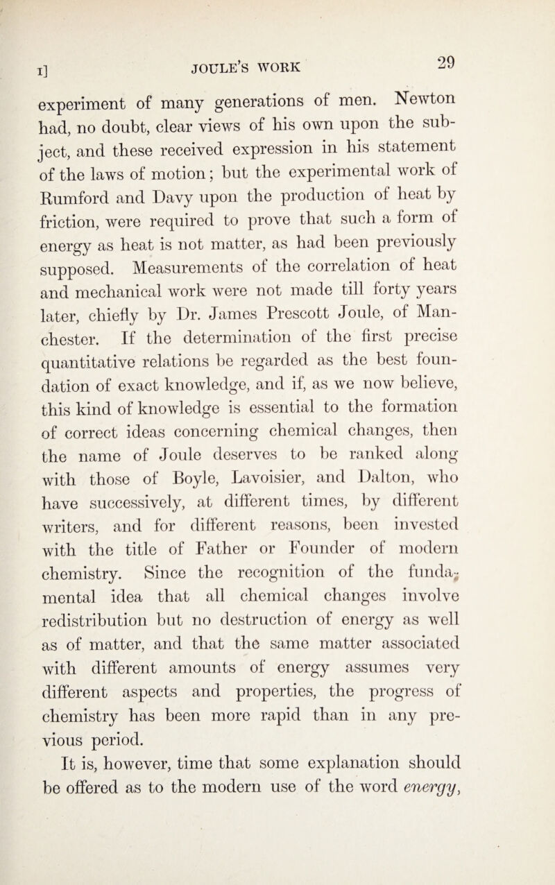 joule’s work experiment of many generations of men. Newton had, no doubt, clear views of his own upon the sub¬ ject, and these received expression in his statement of the laws of motion; but the experimental work of Rumford and Davy upon the production of heat by friction, were required to prove that such a form of energy as heat is not matter, as had been previously supposed. Measurements of the correlation of heat and mechanical work were not made till forty years later, chiefly by Dr. James Prescott Joule, of Man¬ chester. If the determination of the first precise quantitative relations be regarded as the best foun¬ dation of exact knowledge, and if, as we now believe, this kind of knowledge is essential to the formation of correct ideas concerning chemical changes, then the name of Joule deserves to be ranked along with those of Boyle, Lavoisier, and Dalton, who have successively, at different times, by different writers, and for different reasons, been invested with the title of Father or Founder of modern chemistry. Since the recognition of the funda¬ mental idea that all chemical changes involve redistribution but no destruction of energy as well as of matter, and that the same matter associated with different amounts of energy assumes very different aspects and properties, the progress of chemistry has been more rapid than in any pre¬ vious period. It is, however, time that some explanation should be offered as to the modern use of the word energy,