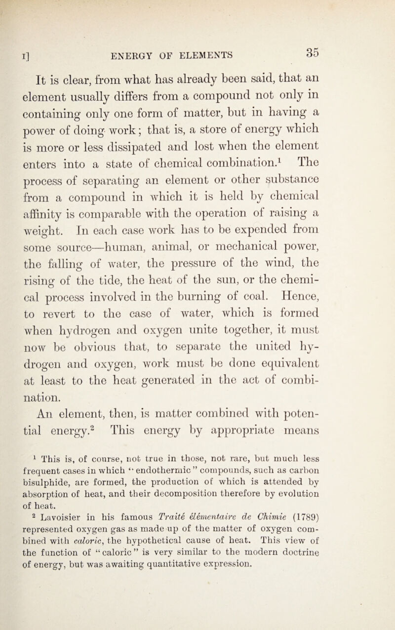 It is clear, from what has already been said, that an element usually differs from a compound not only in containing only one form of matter, but in having a power of doing work; that is, a store of energy which is more or less dissipated and lost when the element enters into a state of chemical combination.1 The process of separating an element or other substance from a compound in which it is held by chemical affinity is comparable with the operation of raising a weight. In each case work has to be expended from some source—human, animal, or mechanical power, the falling of water, the pressure of the wind, the rising of the tide, the heat of the sun, or the chemi¬ cal process involved in the burning of coal. Hence, to revert to the case of water, which is formed when hydrogen and oxygen unite together, it must now be obvious that, to separate the united hy¬ drogen and oxygen, work must be done equivalent at least to the heat generated in the act of combi¬ nation. An element, then, is matter combined with poten¬ tial energy.2 This energy by appropriate means 1 This is, of course, not true in those, not rare, but much less frequent cases in which “ endothermic ” compounds, such as carbon bisulphide, are formed, the production of which is attended by absorption of heat, and their decomposition therefore by evolution of heat. 2 Lavoisier in his famous Traite elementaire de Chimie (1789) represented oxygen gas as made up of the matter of oxygen com¬ bined with caloric, the hypothetical cause of heat. This view of the function of “caloric” is very similar to the modern doctrine of energy, but was awaiting quantitative expression.