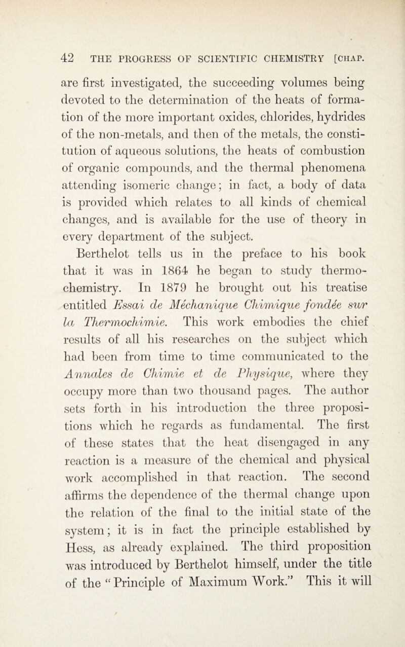are first investigated, the succeeding volumes being devoted to the determination of the heats of forma¬ tion of the more important oxides, chlorides, hydrides of the non-metals, and then of the metals, the consti¬ tution of aqueous solutions, the heats of combustion of organic compounds, and the thermal phenomena attending isomeric change; in fact, a body of data is provided which relates to all kinds of chemical changes, and is available for the use of theory in every department of the subject. Berthelot tells us in the preface to his book that it was in 1864 he began to study thermo¬ chemistry. In 1879 he brought out his treatise entitled Essai de Mechanique Chimique fondee sur la Thermochimie. This work embodies the chief results of all his researches on the subject which had been from time to time communicated to the Annales de Chimie et de Physique, where they occupy more than two thousand pages. The author sets forth in his introduction the three proposi¬ tions which he regards as fundamental. The first of these states that the heat disengaged in any reaction is a measure of the chemical and physical work accomplished in that reaction. The second affirms the dependence of the thermal change upon the relation of the final to the initial state of the system; it is in fact the principle established by Hess, as already explained. The third proposition was introduced by Berthelot himself, under the title of the “ Principle of Maximum Work.” This it will