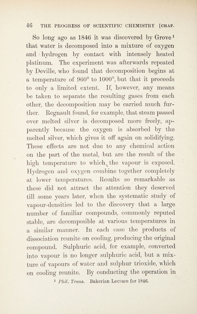 So long ago as 1846 it was discovered by Grove1 that water is decomposed into a mixture of oxygen and hydrogen by contact with intensely heated platinum. The experiment was afterwards repeated by Deville, who found that decomposition begins at a temperature of 960° to 1000°, but that it proceeds to only a limited extent. If, however, any means be taken to separate the resulting gases from each other, the decomposition may be carried much fur¬ ther. Regnault found, for example, that steam passed over melted silver is decomposed more freely, ap¬ parently because the oxygen is absorbed by the melted silver, which gives it off again on solidifying. These effects are not due to any chemical action on the part of the metal, but are the result of the high temperature to which x the vapour is exposed. Hydrogen and oxygen combine together completely at lower temperatures. Results so remarkable as these did not attract the attention they deserved till some years later, when the systematic study of vapour-densities led to the discovery that a large number of familiar compounds, commonly reputed stable, are decomposible at various temperatures in a similar manner. In each case the products of dissociation reunite on cooling, producing the original compound. Sulphuric acid, for example, converted into vapour is no longer sulphuric acid, but a mix¬ ture of vapours of water and sulphur trioxide, which on cooling reunite. By conducting the operation in 1 Phil. Trans. Bakerian Lecture for 1846.
