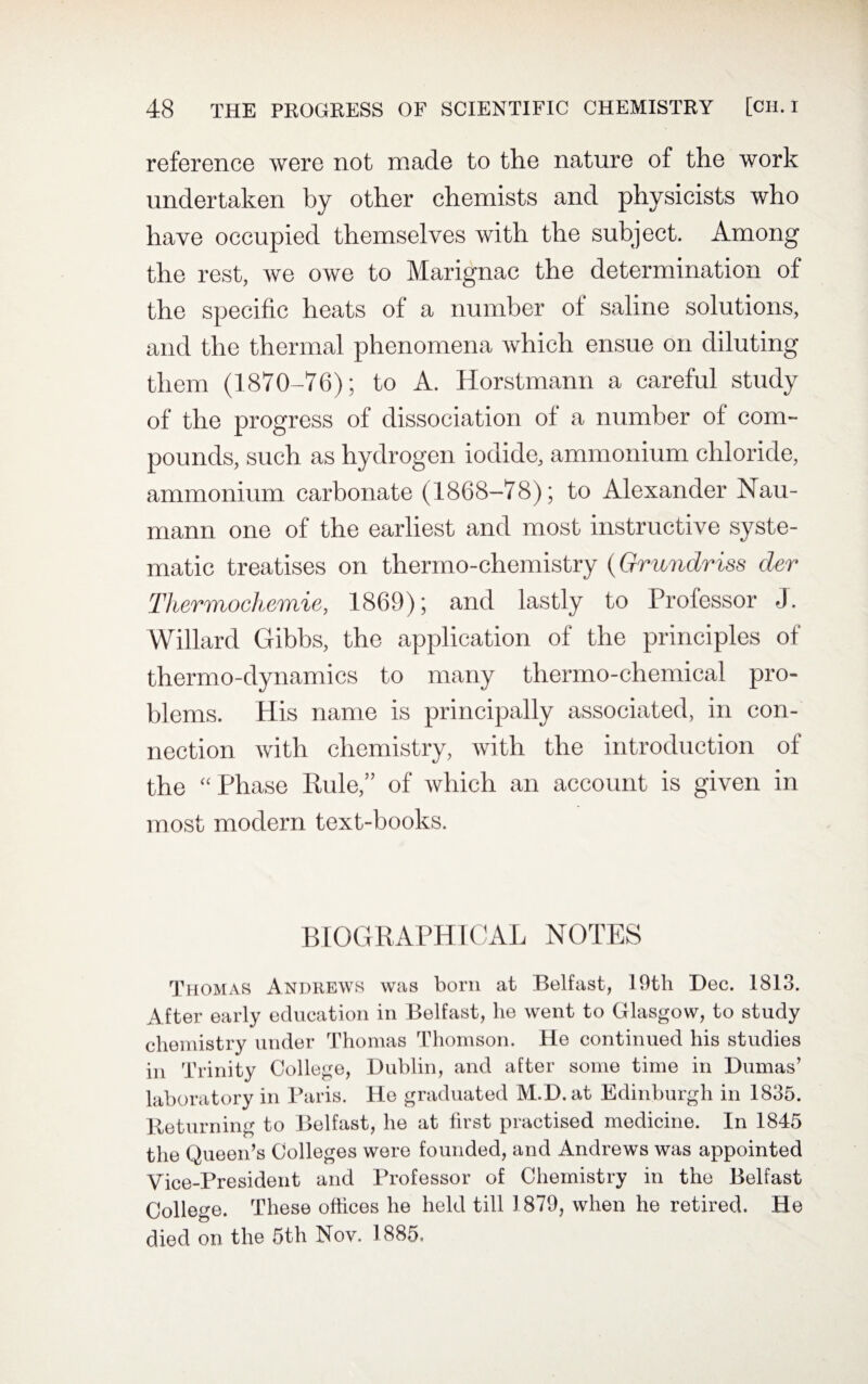 reference were not made to the nature of the work undertaken by other chemists and physicists who have occupied themselves with the subject. Among the rest, we owe to Marignac the determination of the specific heats of a number of saline solutions, and the thermal phenomena which ensue on diluting them (1870-76); to A. Horstmann a careful study of the progress of dissociation ol a number of com¬ pounds, such as hydrogen iodide, ammonium chloride, ammonium carbonate (1868-78); to Alexander Nau- mann one of the earliest and most instructive syste¬ matic treatises on thermo-chemistry (Grundriss der Thermochemie, 1869); and lastly to Professor J. Willard Gibbs, the application of the principles of thermo-dynamics to many thermo-chemical pro¬ blems. His name is principally associated, in con¬ nection with chemistry, with the introduction of the “Phase Rule,” of which an account is given in most modern text-books. BIOGRAPHICAL NOTES Thomas Andrews was bom at Belfast, 19th Dec. 1813. After early education in Belfast, lie went to Glasgow, to study chemistry under Thomas Thomson. He continued his studies in Trinity College, Dublin, and after some time in Dumas’ laboratory in Paris. He graduated M.D. at Edinburgh in 1835. Returning to Belfast, he at first practised medicine. In 1845 the Queen’s Colleges were founded, and Andrews was appointed Vice-President and Professor of Chemistry in the Belfast College. These offices he held till 1879, when he retired. He died on the 5th Nov. 1885.