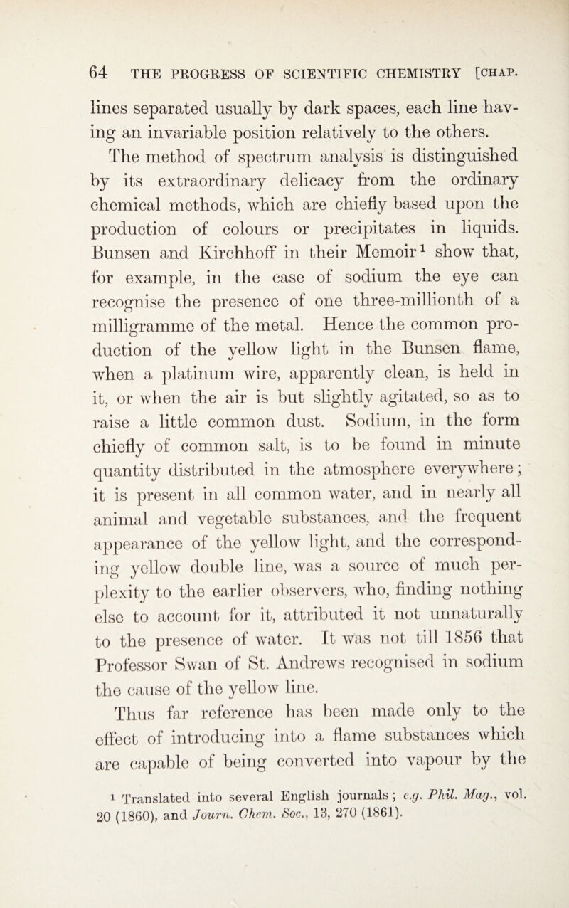 lines separated usually by dark spaces, each line hav¬ ing an invariable position relatively to the others. The method of spectrum analysis is distinguished by its extraordinary delicacy from the ordinary chemical methods, which are chiefly based upon the production of colours or precipitates in liquids. Bunsen and Kirchhoff in their Memoir1 show that, for example, in the case of sodium the eye can recognise the presence of one three-millionth of a milligramme of the metal. Hence the common pro¬ duction of the yellow light in the Bunsen flame, when a platinum wire, apparently clean, is held in it, or when the air is but slightly agitated, so as to raise a little common dust. Sodium, in the form chiefly of common salt, is to be found in minute quantity distributed in the atmosphere everywhere; it is present in all common water, and in nearly all animal and vegetable substances, and the frequent appearance of the yellow light, and the correspond¬ ing yellow double line, was a source of much per¬ plexity to the earlier observers, who, finding nothing else to account for it, attributed it not unnaturally to the presence of water. It was not till 1856 that Professor Swan of St. Andrews recognised in sodium the cause of the yellow line. Thus far reference has been made only to the effect of introducing into a flame substances which are capable of being converted into vapour by the 1 Translated into several English journals ; e.g, Phil. Mag., vol. 20 (1860), and Journ. Ghem. Noe., 13, 270 (1861).