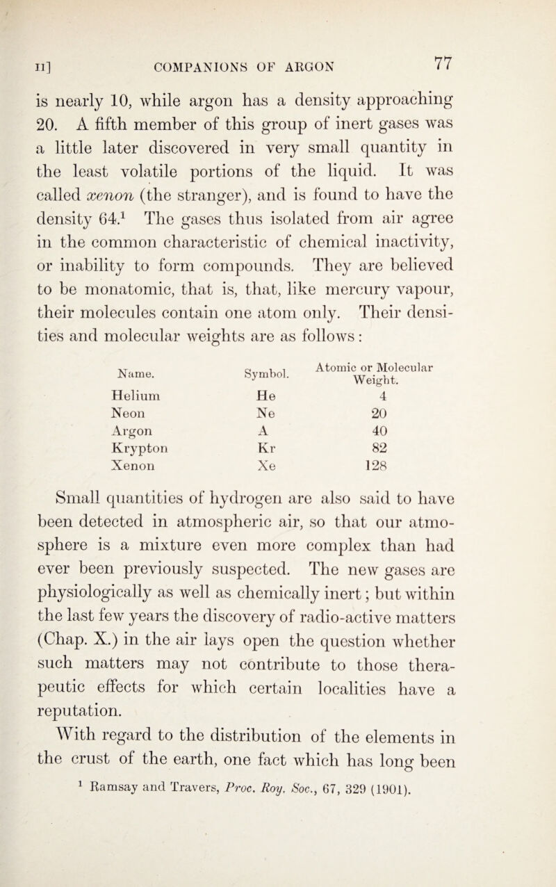 is nearly 10, while argon has a density approaching 20. A fifth member of this group of inert gases was a little later discovered in very small quantity in the least volatile portions of the liquid. It was called xenon (the stranger), and is found to have the density 64.1 The gases thus isolated from air agree in the common characteristic of chemical inactivity, or inability to form compounds. They are believed to be monatomic, that is, that, like mercury vapour, their molecules contain one atom only. Their densi¬ ties and molecular weights are as follows: Name. Symbol. Atomic or Molecular Weight. Helium He 4 Neon Ne 20 Arson o A 40 Krypton Kr 82 Xenon Xe 128 Small quantities of hydrogen are also said to have been detected in atmospheric air, so that our atmo¬ sphere is a mixture even more complex than had ever been previously suspected. The new gases are physiologically as well as chemically inert; but within the last few years the discovery of radio-active matters (Chap. X.) in the air lays open the question whether such matters may not contribute to those thera¬ peutic effects for which certain localities have a reputation. With regard to the distribution of the elements in the crust of the earth, one fact which has long been 1 Ramsay and Travers, Proc. Roy. Soc67, 329 (1901).