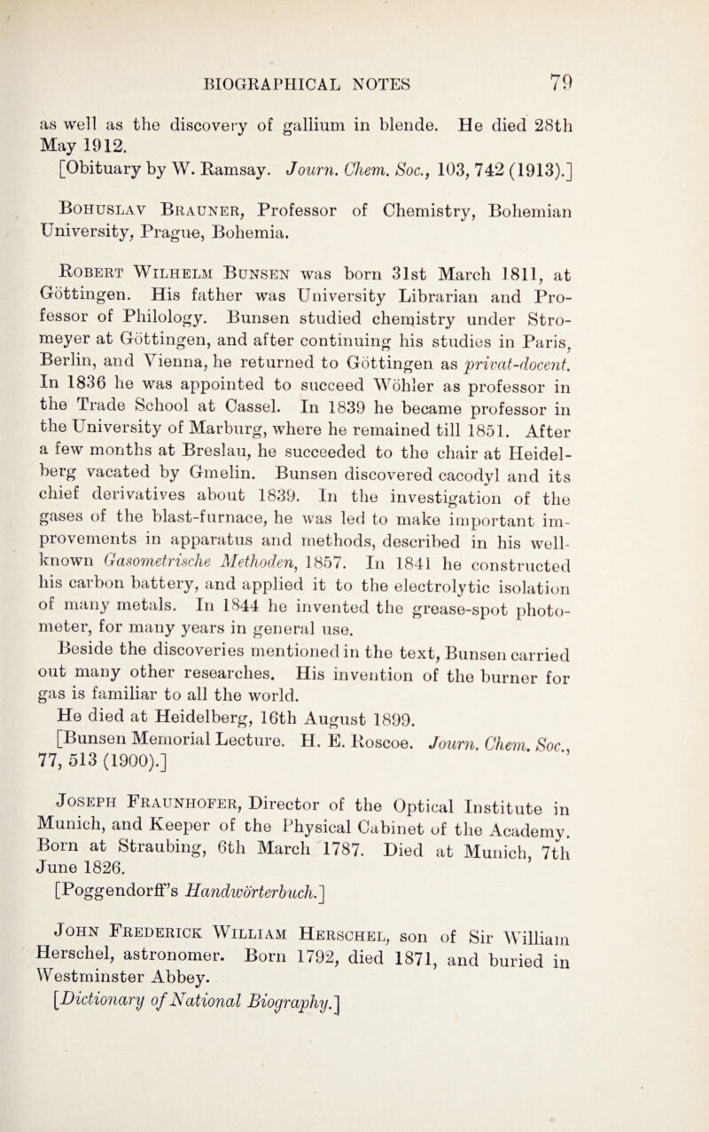 as well as the discovery of gallium in blende. He died 28th May 1912. [Obituary by W. Ramsay. Journ. Chem. Soc., 103, 742 (1913).] Bohuslav Brauner, Professor of Chemistry, Bohemian University, Prague, Bohemia. Robert Wilhelm Bunsen was born 31st March 1811, at Gottingen. His father was University Librarian and Pro¬ fessor of Philology. Bunsen studied chemistry under Stro- meyer at Gottingen, and after continuing his studies in Paris, Berlin, and Vienna, he returned to Gottingen as privat-docent. m 1836 he was appointed to succeed Wohler as professor in the Trade School at Cassel. In 1839 he became professor in the University of Marburg, where he remained till 1851. After a few months at Breslau, he succeeded to the chair at Heidel¬ berg vacated by Gmelin. Bunsen discovered cacodyl and its chief derivatives about 1839. In the investigation of the gases of the blast-furnace, he was led to make important im¬ provements in apparatus and methods, described in his well- known Gasometrische Methoden, 1857. In 1841 he constructed his carbon battery, and applied it to the electrolytic isolation of many metals. In 1844 he invented the grease-spot photo¬ meter, for many years in general use. Beside the discoveries mentioned in the text, Bunsen carried out many other researches. His invention of the burner for gas is familiar to all the world. He died at Heidelberg, 16th August 1899. [Bunsen Memorial Lecture. H. E. Roscoe. Journ. Chem Soc 77, 513 (1900).] Joseph Fraunhofer, Director of the Optical Institute in Munich, and Keeper of the Physical Cabinet of the Academy. Born at Straubing, 6th March 1787. Died at Munich 7tli June 1826. [Poggendorffs Handworterbuch.] John Frederick William Herschel, son of Sir William Herschel, astronomer. Born 1792, died 1871, and buried in Westminster Abbey. [Dictionary of National Biography.]