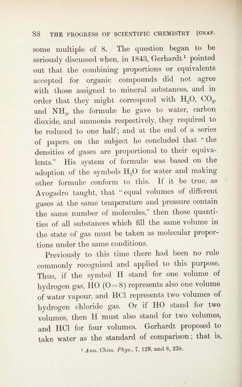 some multiple of 8. The question began to be seriously discussed when, in 1843, Gerhardt1 pointed out that the combining proportions or equivalents accepted for organic compounds did not agree with those assigned to mineral substances, and in order that they might correspond with H20, C02, and NH3, the formulae he gave to water, carbon dioxide, and ammonia respectively, they required to be reduced to one half; and at the end ol a series of papers on the subject he concluded that “ the densities of gases are proportional to their equiva¬ lents.” His system ot formulae was based on the adoption of the symbols H2Q for water and making other formulae conform to this. If it be true, as Avogadro taught, that “ equal volumes ot different gases at the same temperature and pressure contain the same number of molecules,” then those quanti¬ ties of all substances which fill the same volume in the state of gas must be taken as molecular propor¬ tions under the same conditions. Previously to this time there had been no rule commonly recognised and applied to this piupose. Thus, if the symbol H stand for one volume of hydrogen gas, HO (0 = 8) represents also one volume of water vapour, and HC1 represents two volumes of hydrogen chloride gas. Or it HO stand for two volumes, then H must also stand for two volumes, and HC1 for four volumes. Gerhardt proposed to take water as the standard of comparison; that is, 1 Ann. Chinn, l^hys., 7, 129, and 8, 238. i