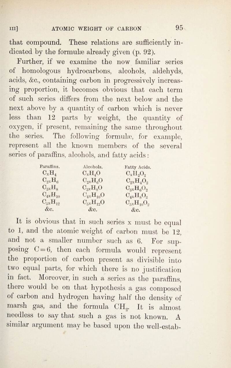 that compound. These relations are sufficiently in¬ dicated by the formulae already given (p. 92). Further, if we examine the now familiar series of homologous hydrocarbons, alcohols, aldehyds, acids, &c., containing carbon in progressively increas¬ ing proportion, it becomes obvious that each term of such series differs from the next below and the next above by a quantity of carbon which is never less than 12 parts by weight, the quantity of oxygen, if present, remaining the same throughout the series. The following formulae, for example, represent all the known members of the several series of paraffins, alcohols, and fatty acids : Paraffins. Alcohols. Fatty Acids. cxh4 cxh4o CxH202 c2Xh0 C2xH60 C2xH402 o3Xh8 C3XHsO C3xH602 C4*Hi0 C4xH10O c4Xh8o2 C5xH12 C6xH120 c6*h10o2 &c. &c. &c. It is obvious that in such series x must be equal to 1, and the atomic weight of carbon must be 12, and not a smaller number such as 6. For sup¬ posing C = 6, then each formula would represent the proportion of carbon present as divisible into two equal parts, for which there is no justification in fact. Moreover, in such a series as the paraffins, there would be on that hypothesis a gas composed of carbon and hydrogen having half the density of marsh gas, and the formula CH2. It is almost needless to say that such a gas is not known. A g imom may be based upon the well-estab-