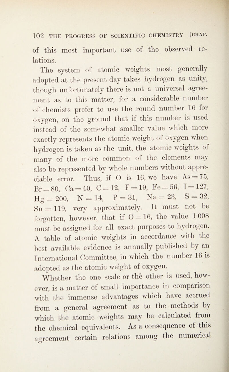 of this most important use of the observed re¬ lations. The system of atomic weights most generally adopted at the present day takes hydrogen as unity, though unfortunately there is not a universal agree¬ ment as to this matter, for a considerable number of chemists prefer to use the round number 16 for oxygen, on the ground that if this number is used instead of the somewhat smaller value which more exactly represents the atomic weight of oxygen when hydrogen is taken as the unit, the atomic weights of many of the more common of the elements may also be represented by whole numbers without appre¬ ciable error. Thus, if 0 is 16, we have As = 75, Br = 80, Ca — 40, C = 12, F = 19, Fe-56, 1-127, Hg— 200, N — 14, P — 31, Na —23, S — 32, Sn — 119, very approximately. It must not be forgotten, however, that if O —16, the value 1*008 must be assigned for all exact purposes to hydrogen. A table of atomic weights in accordance with the best available evidence is annually published by an International Committee, in which the number 16 is adopted as the atomic weight of oxygen. Whether the one scale or the other is used, how¬ ever, is a matter of small importance in comparison with the immense advantages which have accrued from a general agreement as to the methods by which the atomic weights may be calculated from the chemical equivalents. As a consequence of this agreement certain relations among the numerical