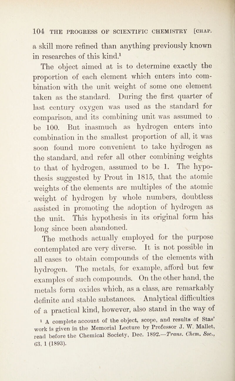 a skill more refined than anything previously known in researches of this kind.1 The object aimed at is to determine exactly the proportion of each element which enters into com¬ bination with the unit weight of some one element taken as the standard. During the first quarter of last century oxygen was used as the standard for comparison, and its combining unit was assumed to be 100. But inasmuch as hydrogen enters into combination in the smallest proportion of all, it was soon found more convenient to take hydrogen as the standard, and refer all other combining weights to that of hydrogen, assumed to be 1. The hypo¬ thesis suggested by Prout in 1815, that the atomic weights of the elements are multiples of the atomic weight of hydrogen by whole numbers, doubtless assisted in promoting the adoption of hydrogen as the unit. This hypothesis in its original form has longf since been abandoned. o The methods actually employed for the purpose contemplated are very diverse. It is not possible in all cases to obtain compounds of the elements with hydrogen. The metals, lor example, ahoid but few examples ol such compounds. On theothei hand, the metals form oxides which, as a class, are remarkably definite and stable substances. Analytical difficulties of a practical kind, however, also stand in the way of * A complete account of the object, scope, and results of Stas work is given in the Memorial Lecture by Professor J. W. Mallet, read before the Chemical Society, Dec. 1892.—Trans. Chem. Soc., G3, 1 (1893).