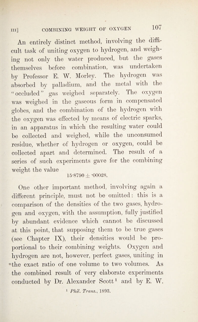 An entirely distinct method, involving the diffi¬ cult task of uniting oxygen to hydrogen, and weigh¬ ing not only the water produced, but the gases themselves before combination, was undertaken by Professor E. W. Morley. The hydrogen was absorbed by palladium, and the metal with the “ occluded ” gas weighed separately. The oxygen was weighed in the gaseous form in compensated globes, and the combination of the hydrogen with the oxygen was effected by means of electric sparks, in an apparatus in which the resulting water could be collected and weighed, while the unconsumed residue, whether of hydrogen or oxygen, could be collected apart and determined. The result of a series of such experiments gave for the combining weight the value 15*8790 ± -00028. One other important method, involving again a different principle, must not be omitted: this is a comparison of the densities of the two gases, hydro¬ gen and oxygen, with the assumption, fully justified by abundant evidence which cannot be discussed at this point, that supposing them to be true gases (see Chapter IX), their densities would be pro¬ portional to their combining weights. Oxygen and hydrogen are not, however, perfect gases, uniting in  the exact ratio of one volume to two volumes. As the combined result of very elaborate experiments conducted by Dr. Alexander Scott1 and by E. W. 1 Phil, Trans., 1893.