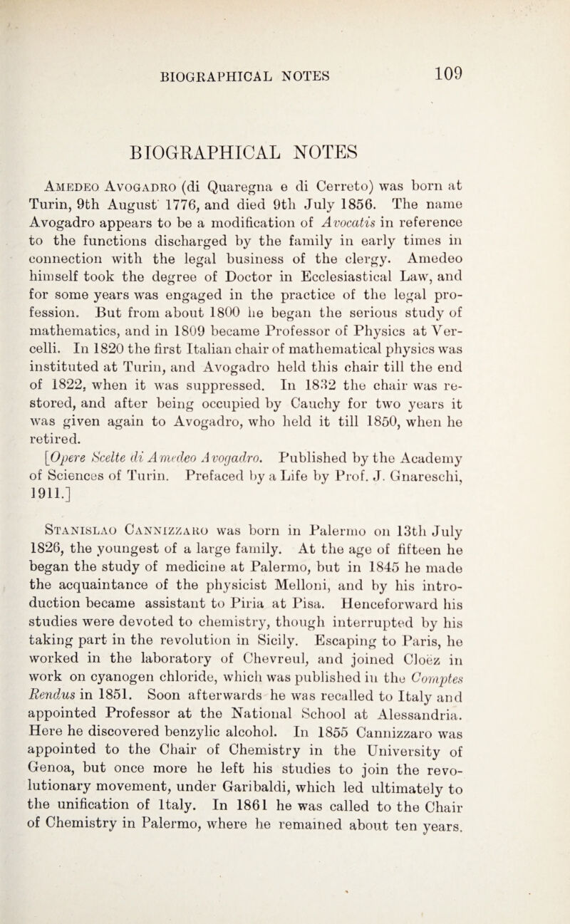 BIOGRAPHICAL NOTES Amedeo Avogadro (di Quaregna e di Cerreto) was born at Turin, 9th August 1776, and died 9th July 1856. The name Avogadro appears to be a modification of Avocatis in reference to the functions discharged by the family in early times in connection with the legal business of the clergy. Amedeo himself took the degree of Doctor in Ecclesiastical Law, and for some years was engaged in the practice of the legal pro¬ fession. But from about 1800 lie began the serious study of mathematics, and in 1809 became Professor of Physics at Ver- celli. In 1820 the first Italian chair of mathematical physics was instituted at Turin, and Avogadro held this chair till the end of 1822, when it was suppressed. In 1832 the chair was re¬ stored, and after being occupied by Cauchy for two years it was given again to Avogadro, who held it till 1850, when he retired. [Opere Scelte di Amedeo Avogadro. Published by the Academy of Sciences of Turin. Prefaced by a Life by Prof. J. Gnareschi, 1911.] Stanislao Cannizzaro was born in Palermo on 13th July 1826, the youngest of a large family. At the age of fifteen he began the study of medicine at Palermo, but in 1845 he made the acquaintance of the physicist Melloni, and by his intro¬ duction became assistant to Piria at Pisa. Henceforward his studies were devoted to chemistry, though interrupted by his taking part in the revolution in Sicily. Escaping to Paris, he worked in the laboratory of Chevreul, and joined Cloez in work on cyanogen chloride, which was published in the Comptes Rendus in 1851. Soon afterwards he was recalled to Italy and appointed Professor at the National School at Alessandria. Here he discovered benzylic alcohol. In 1855 Cannizzaro was appointed to the Chair of Chemistry in the University of Genoa, but once more he left his studies to join the revo¬ lutionary movement, under Garibaldi, which led ultimately to the unification of Italy. In 1861 he was called to the Chair of Chemistry in Palermo, where he remained about ten years.