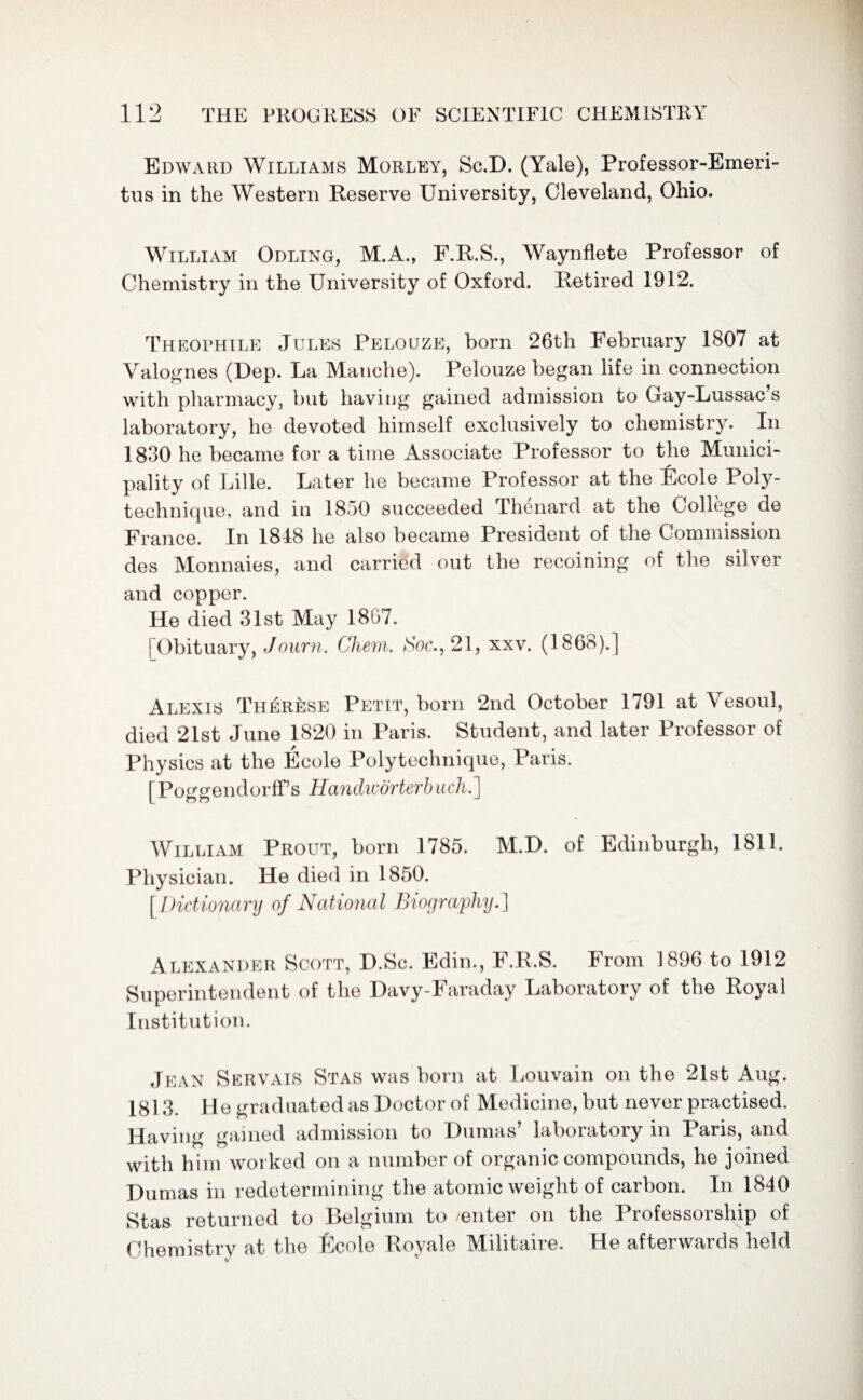 Edward Williams Morley, Sc.D. (Yale), Professor-Emeri¬ tus in the Western Reserve University, Cleveland, Ohio. William Odling, M.A., F.R.S., Waynflete Professor of Chemistry in the University of Oxford. Retired 1912. Theophile Jules Pelouze, born 26th February 1807 at Valognes (Dep. La Manche). Pelouze began life in connection with pharmacy, but having gained admission to Gay-Lussac’s laboratory, he devoted himself exclusively to chemistry. In 1830 he became for a time Associate Professor to the Munici¬ pality of Lille. Later he became Professor at the Ecole Poly¬ technique, and in 1850 succeeded Thenard at the College de France. In 1848 he also became President of the Commission des Monnaies, and carried out the recoining of the silver and copper. He died 31st May 1867. [Obituary, Journ. Chem. Hoc., 21, xxv. (1868).] Alexis Therese Petit, born 2nd October 1791 at Vesoul, died 21st June 1820 in Paris. Student, and later Professor of Physics at the Ecole Poly technique, Paris. [PoggendorfFs Handworterb uchi] William Prout, born 1785. M.D. of Edinburgh, 1811. Physician. He died in 1850. [Die iionary of National Biography.] Alexander Scott, D.Sc. Edin., F.R.S. From 1896 to 1912 Superintendent of the Davy-Faraday Laboratory of the Royal Institution. Jean Servais Stas was born at Louvain on the 21st Aug. 1813. He graduated as Doctor of Medicine, but never practised. Having gained admission to Dumas laboratory m Paris, and with him worked on a number of organic compounds, he joined Dumas in redetermining the atomic weight of carbon. In 1840 Stas returned to Belgium to enter on the Professorship of Chemistry at the Ecole Royale Militaire. He afterwards held