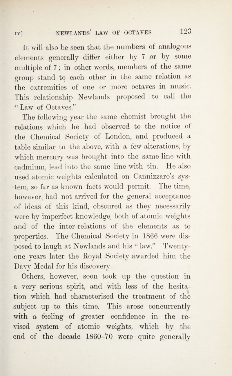 It will also be seen that the numbers of analogous elements generally differ either by 7 or by some multiple of 7 ; in other words, members of the same group stand to each other in the same relation as the extremities of one or more octaves in music. This relationship Newlands proposed to call the “ Law of Octaves/’ The following year the same chemist brought the relations which he had observed to the notice of the Chemical Society of London, and produced a table similar to the above, with a few alterations, by which mercury was brought into the same line with cadmium, lead into the same line with tin. He also used atomic weights calculated on Cannizzaro’s sys¬ tem, so far as known facts would permit. The time, however, had not arrived for the general acceptance of ideas of this kind, obscured as they necessarily were by imperfect knowledge, both of atomic weights and of the inter-relations of the elements as to properties. The Chemical Society in 1866 were dis¬ posed to laugh at Newlands and his “ law.” Twenty- one years later the Royal Society awarded him the Davy Medal for his discovery. Others, however, soon took up the question in a very serious spirit, and with less of the hesita¬ tion which had characterised the treatment of the subject up to this time. This arose concurrently with a feeling of greater confidence in the re¬ vised system of atomic weights, which by the end of the decade 1860-70 were quite generally