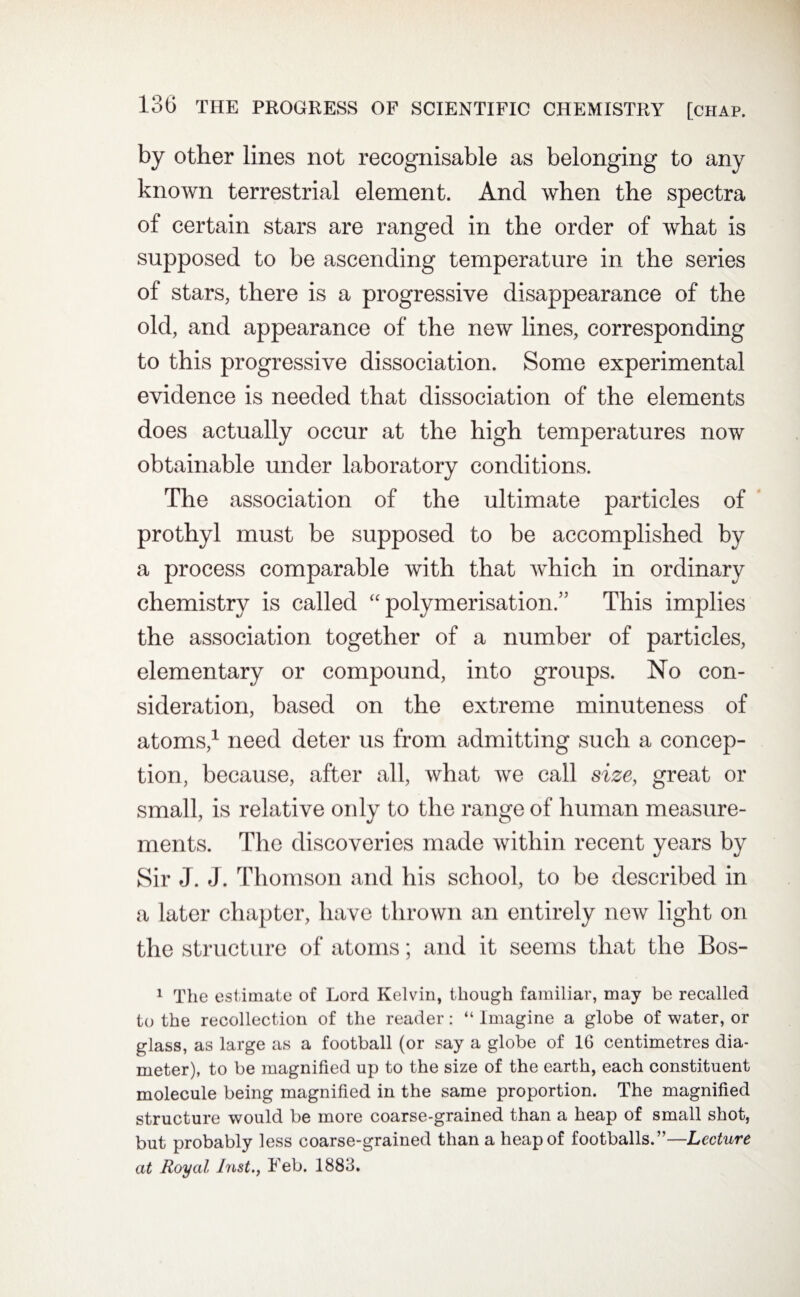 by other lines not recognisable as belonging to any known terrestrial element. And when the spectra of certain stars are ranged in the order of what is supposed to be ascending temperature in the series of stars, there is a progressive disappearance of the old, and appearance of the new lines, corresponding to this progressive dissociation. Some experimental evidence is needed that dissociation of the elements does actually occur at the high temperatures now obtainable under laboratory conditions. The association of the ultimate particles of prothyl must be supposed to be accomplished by a process comparable with that which in ordinary chemistry is called “ polymerisation.” This implies the association together of a number of particles, elementary or compound, into groups. No con¬ sideration, based on the extreme minuteness of atoms,1 need deter us from admitting such a concep¬ tion, because, after all, what we call size, great or small, is relative only to the range of human measure¬ ments. The discoveries made within recent years by Sir J. J. Thomson and his school, to be described in a later chapter, have thrown an entirely new light on the structure of atoms; and it seems that the Bos- 1 The estimate of Lord Kelvin, though familiar, may be recalled to the recollection of the reader: “ Imagine a globe of water, or glass, as large as a football (or say a globe of 16 centimetres dia¬ meter), to be magnified up to the size of the earth, each constituent molecule being magnified in the same proportion. The magnified structure would be more coarse-grained than a heap of small shot, but probably less coarse-grained than a heap of footballs.”—Lecture at Royal Inst., Feb. 1883.