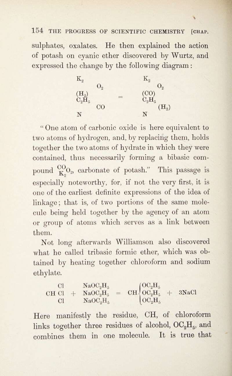 sulphates, oxalates. He then explained the action of potash on cyanic ether discovered by Wurtz, and expressed the change by the following diagram: K2 k2 02 02 (H2) (CO) C2Hr, c2h6 CO (H2) N N “ One atom of carbonic oxide is here equivalent to two atoms of hydrogen, and, by replacing them, holds together the two atoms of hydrate in which they were contained, thus necessarily forming a bibasic com¬ pound k 02, carbonate of potash.” This passage is especially noteworthy, for, if not the very first, it is one of the earliest definite expressions of the idea of linkage; that is, of two portions of the same mole¬ cule being held together by the agency of an atom or group of atoms which serves as a link between them. Not long afterwards Williamson also discovered what he called tribasic formic ether, which was ob¬ tained by heating together chloroform and sodium ethylate. Cl NaOC2H6 (OC2H5 CH Cl + NaOC2Hr> = CH OC2H3 + 3NaCl Cl NaOC2H6 |0C2H5 Here manifestly the residue, CH, of chloroform links together three residues of alcohol, OC2H5, and combines them in one molecule. It is true that