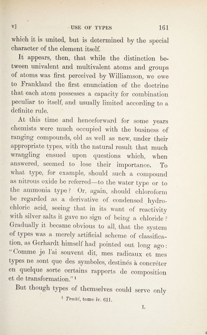 which it is united, but is determined by the special character of the element itself. It appears, then, that while the distinction be¬ tween univalent and multivalent atoms and groups of atoms was first perceived by Williamson, we owe to Frankland the first enunciation of the doctrine that each atom possesses a capacity for combination peculiar to itself, and usually limited according to a definite rule. At this time and henceforward for some years chemists were much occupied with the business of ranging compounds, old as well as new, under their appropriate types, with the natural result that much wrangling ensued upon cpiestions which, when answered, seemed to lose their importance. To what type, for example, should such a compound as nitrous oxide be referred—to the water type or to the ammonia type? Or, again, should chloroform be regarded as a derivative of condensed hvdro- chlouc acid, seeing that in its want of reactivity with silver salts it gave no sign of being a chloride ? Gradually it became obvious to all, that the system of types was a merely artificial scheme of classifica¬ tion, as Geihai at himself had pointed out long ago : a Comme je l’ai souvent dit, mes radicaux et mes types ne sont que des symboles, destines a concreter en quelque sorte certains rapports de composition et de transformation.”1 But though types of themselves could serve only 1 Traite, tome iv. 611.