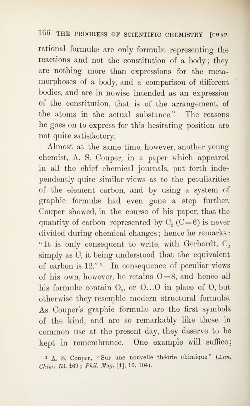 rational formulas are only formulae representing the reactions and not the constitution of a body; they are nothing more than expressions for the meta¬ morphoses of a body, and a comparison of different bodies, and are in nowise intended as an expression of the constitution, that is of the arrangement, of the atoms in the actual substance.” The reasons he goes on to express for this hesitating position are not quite satisfactory. Almost at the same time, however, another young chemist, A. S. Couper, in a paper which appeared in all the chief chemical journals, put forth inde¬ pendently quite similar views as to the peculiarities of the element carbon, and by using a system of graphic formulae had even gone a step further. Couper showed, in the course of his paper, that the quantity of carbon represented by C2 (C = 6) is never divided during chemical changes; hence he remarks: “ It is only consequent to write, with Gerhardt, C2 simply as C, it being understood that the equivalent of carbon is 12.” 1 In consequence of peculiar views of his own, however, he retains 0 = 8, and hence all his formulae contain 02, or 0...0 in place of 0, but otherwise they resemble modern structural formulae. As Couper’s graphic formulae are the first symbols of the kind, and are so remarkably like those in common use at the present day, they deserve to be kept in remembrance. One example will suffice; 1 A. S. Couper, “Sur une nouvelle theorie chimique” (Ann. Chim., 53, 469 ; Phil. Mag. [4], 16, 104).