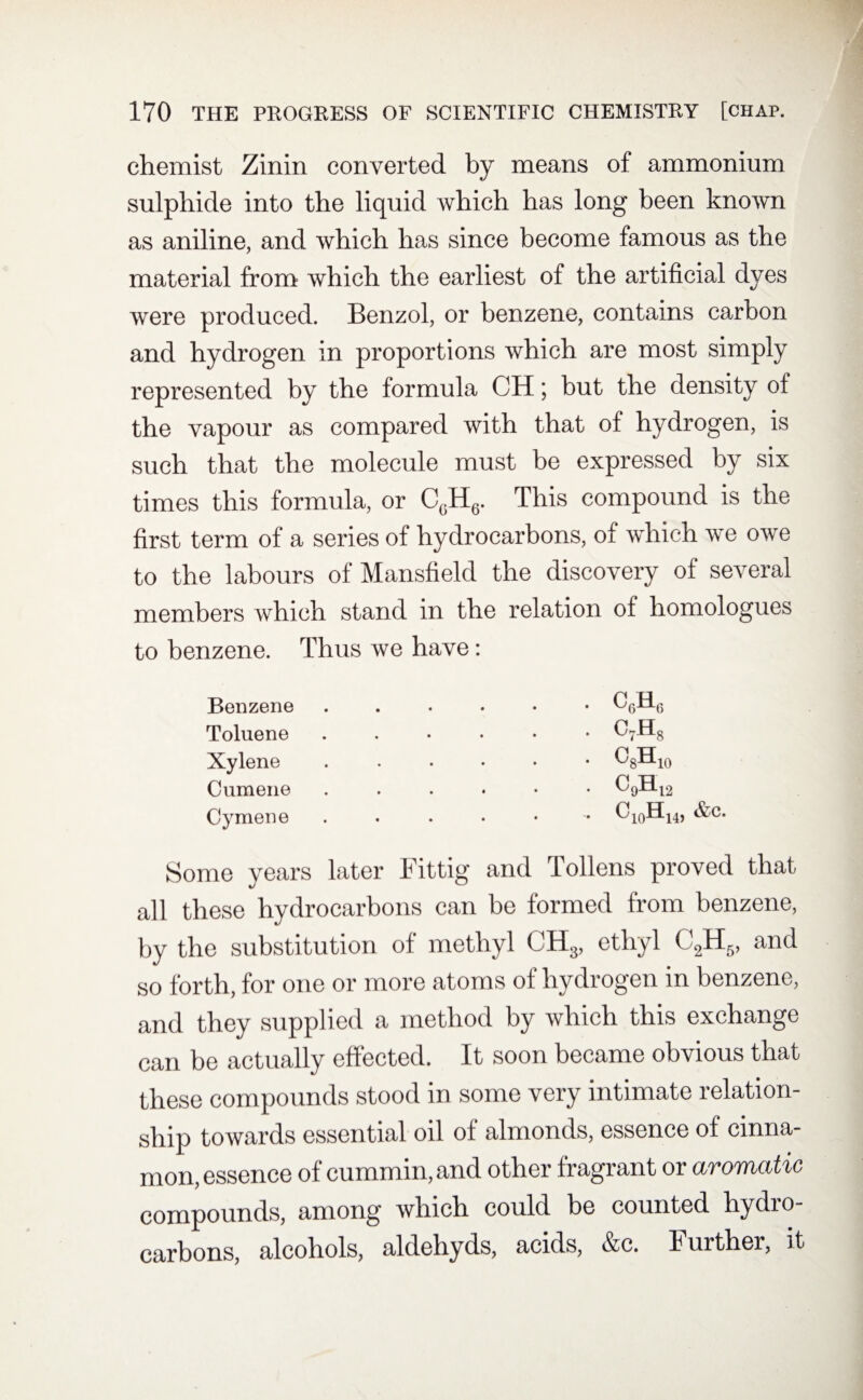 chemist Zinin converted by means of ammonium sulphide into the liquid which has long been known as aniline, and which has since become famous as the material from which the earliest of the artificial dyes were produced. Benzol, or benzene, contains carbon and hydrogen in proportions which are most simply represented by the formula CH; but the density of the vapour as compared with that of hydrogen, is such that the molecule must be expressed by six times this formula, or CGH6. This compound is the first term of a series of hydrocarbons, of which we owe to the labours of Mansfield the discovery of several members which stand in the relation of homologues to benzene. Thus we have: Benzene Toluene Xylene Cumene Cymene CflH* C7H8 ^8-EIlO c9h12 c10h14, &c. Some years later Fit tig and Pollens proved that all these hydrocarbons can be formed from benzene, by the substitution of methyl CUg, ethyl C2H5, and so forth, for one or more atoms of hydrogen in benzene, and they supplied a method by which this exchange can be actually effected. It soon became obvious that these compounds stood in some very intimate relation¬ ship towards essential oil of almonds, essence of cinna¬ mon, essence of cummin, and other fragrant or aromatic compounds, among which could be counted hydro¬ carbons, alcohols, aldehyds, acids, &c. Further, it