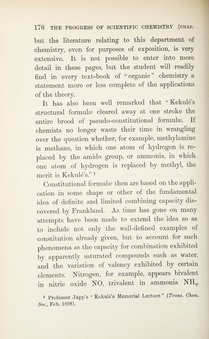 but the literature relating to this department of chemistry, even for purposes of exposition, is very extensive. It is not possible to enter into more detail in these pages, but the student will readily find in every text-book of “organic” chemistry a statement more or less complete of the applications of the theory. It has also been well remarked that “ Kekule’s structural formula; cleared away at one stroke the entire brood of pseudo-constitutional formulae. If chemists no longer waste their time in wrangling over the question whether, for example, methylamine is methane, in which one atom of hydrogen is re¬ placed by the amido group, or ammonia, in which one atom of hydrogen is replaced by methyl, the merit is Kekule’s.” 1 Constitutional formula; then are based on the appli¬ cation in some shape or other of the fundamental idea of definite and limited combining capacity dis¬ covered by Frankland. As time has gone on many attempts have been made to extend the idea so as to include not only the well-defined examples of constitution already given, but to account tor such phenomena as the capacity for combination exhibited by apparently saturated compounds such as water, and the variation of valency exhibited by certain elements. Nitrogen, for example, appears bivalent in nitric oxide NO, trivalent in ammonia NH3, i Professor Japp’s “ Kekuld’s Memorial Lecture ” (Trans. Chem. Soc., Feb. 1898).