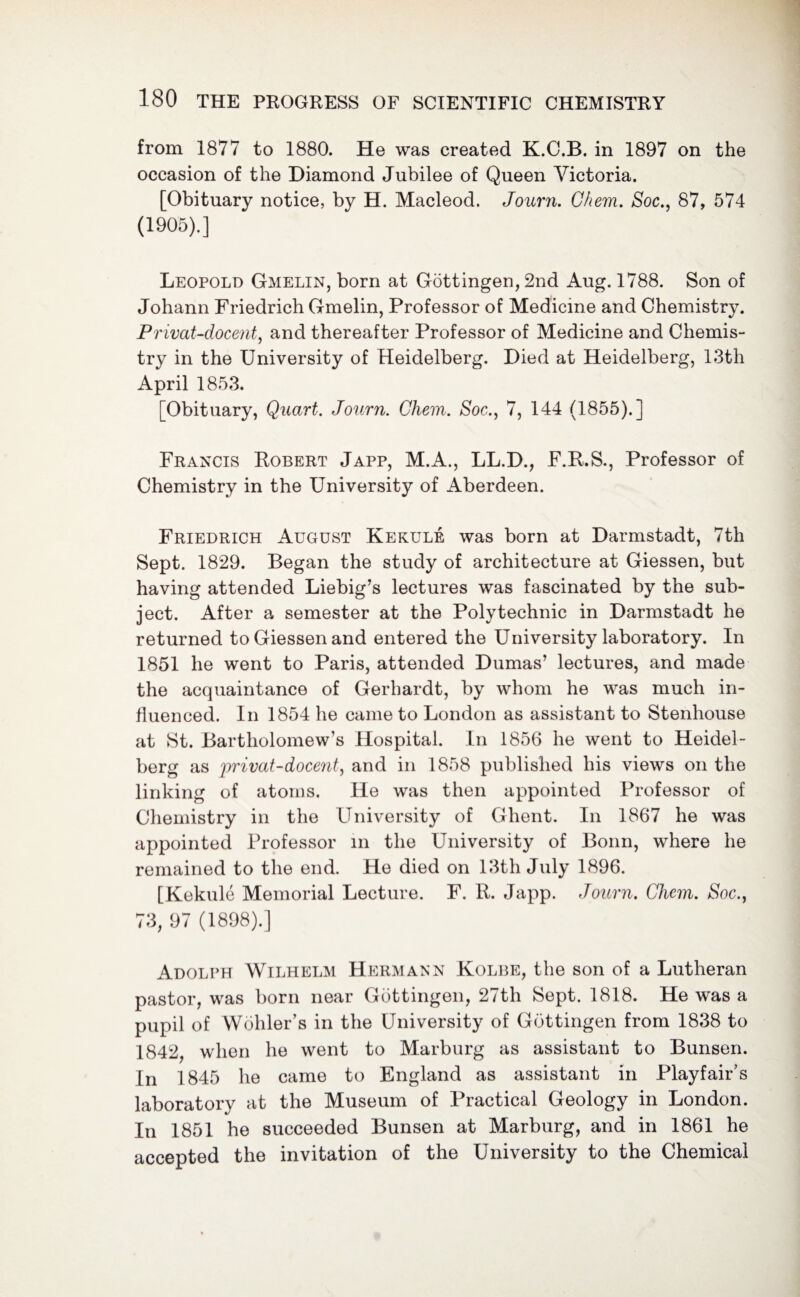 from 1877 to 1880. He was created K.O.B. in 1897 on the occasion of the Diamond Jubilee of Queen Victoria. [Obituary notice, by H. Macleod. Journ. Ghem. Soc., 87, 574 (1905).] Leopold Gmelin, born at Gottingen, 2nd Aug. 1788. Son of Johann Friedrich Gmelin, Professor of Medicine and Chemistry. Privat-docent, and thereafter Professor of Medicine and Chemis¬ try in the University of Heidelberg. Died at Heidelberg, 13th April 1853. [Obituary, Quart. Journ. Ghem. Soc., 7, 144 (1855).] Francis Robert Japp, M.A., LL.D., F.R.S., Professor of Chemistry in the University of Aberdeen. Friedrich August Kekule was born at Darmstadt, 7th Sept. 1829. Began the study of architecture at Giessen, but having attended Liebig’s lectures was fascinated by the sub¬ ject. After a semester at the Polytechnic in Darmstadt he returned to Giessen and entered the University laboratory. In 1851 he went to Paris, attended Dumas’ lectures, and made the acquaintance of Gerhardt, by whom he was much in¬ fluenced. In 1854 he came to London as assistant to Stenhouse at St. Bartholomew’s Hospital. In 1856 he went to Heidel¬ berg as privat-docent, and in 1858 published his views on the linking of atoms. He was then appointed Professor of Chemistry in the University of Ghent. In 1867 he was appointed Professor in the University of Bonn, where he remained to the end. He died on 13th July 1896. [Kekule Memorial Lecture. F. R. Japp. Journ. Ghem. Soc., 73, 97 (1898).] Adolph Wilhelm Hermann Kolbe, the son of a Lutheran pastor, was born near Gottingen, 27th Sept. 1818. He was a pupil of Wohler’s in the University of Gottingen from 1838 to 1842, when he went to Marburg as assistant to Bunsen. In 1845 lie came to England as assistant in Playfair’s laboratory at the Museum of Practical Geology in London. In 1851 he succeeded Bunsen at Marburg, and in 1861 he accepted the invitation of the University to the Chemical