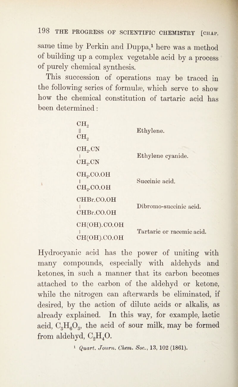 same time by Perkin and Duppa,1 here was a method of building up a complex vegetable acid by a process of purely chemical synthesis. This succession of operations may be traced in the following series of formulae, which serve to show how the chemical constitution of tartaric acid has been determined: ch2 II ch2 ch2.cn Ethylene. 1 ch2.cn ch2.co.oh Ethylene cyanide. 1 ch2.co.oh CHBr.CO.OH Succinic acid. l CHBr.CO.OH Dibromo-succinic acid. CH(OH).CO.OH I CH(OH).CO.OH Tartaric or racemic acid. Hydrocyanic acid has the power of uniting with many compounds, especially with aidehyds and ketones, in such a manner that its carbon becomes attached to the carbon of the aldehyd or ketone, while the nitrogen can afterwards be eliminated, if desired, by the action of dilute acids or alkalis, as already explained. In this way, for example, lactic acid, C3HGOa, the acid of sour milk, may be formed from aldehyd, C2H40. 1 Quart. Journ. Chem. Soc., 13, 102 (1861).