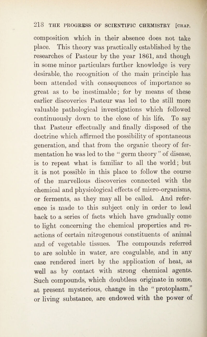 composition which in their absence does not take place. This theory was practically established by the researches of Pasteur by the year 1861, and though in some minor particulars further knowledge is very desirable, the recognition of the main principle has been attended with consequences of importance so great as to be inestimable; for by means of these earlier discoveries Pasteur was led to the still more valuable pathological investigations which followed continuously down to the close of his life. To say that Pasteur effectually and finally disposed of the doctrine which affirmed the possibility of spontaneous generation, and that from the organic theory of fer¬ mentation he was led to the “ germ theory ” of disease, is to repeat what is familiar to all the world ; but it is not possible in this place to follow the course of the marvellous discoveries connected with the chemical and physiological effects of micro-organisms, or ferments, as they may all be called. And refer¬ ence is made to this subject only in order to lead back to a series of facts which have gradually come to light concerning the chemical properties and re¬ actions of certain nitrogenous constituents of animal and of vegetable tissues. The compounds referred to are soluble in water, are coagulable, and in any case rendered inert by the application of heat, as well as by contact with strong chemical agents. Such compounds, which doubtless originate in some, at present mysterious, change in the “ protoplasm,’’ or living substance, are endowed with the power of