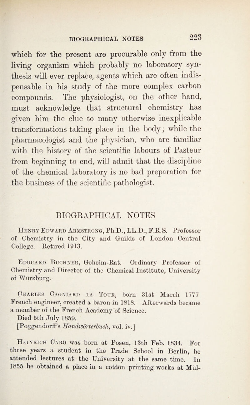 which for the present are procurable only from the living organism which probably no laboratory syn¬ thesis will ever replace, agents which are often indis¬ pensable in his study of the more complex carbon compounds. The physiologist, on the other hand, must acknowledge that structural chemistry has given him the clue to many otherwise inexplicable transformations taking place in the body; while the pharmacologist and the physician, who are familiar with the history of the scientific labours of Pasteur from beginning to end, will admit that the discipline of the chemical laboratory is no bad preparation for the business of the scientific pathologist. BIOGRAPHICAL NOTES Henry Edward Armstrong, Ph.D., LL.D., F.R.S. Professor of Chemistry in the City and Guilds of London Central College. Retired 1913. Edouard Buchner, Geheim-Rat. Ordinary Professor of Chemistry and Director of the Chemical Institute, University of Wurzburg. Charles Cagniard la Tour, born 31st March 1777 French engineer, created a baron in 1818. Afterwards became a member of the French Academy of Science. Died 5th July 1859. [PoggendorfFs Hanclworterbuch, vol. iv.] Heinrich Caro was born at Posen, 13th Feb. 1834. For three years a student in the Trade School in Berlin, he attended lectures at the University at the same time. In 1855 he obtained a place in a cotton printing works at Mill-