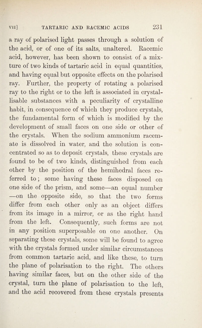 a ray of polarised light passes through a solution of the acid, or of one of its salts, unaltered. Racemic acid, however, has been shown to consist of a mix¬ ture of two kinds of tartaric acid in equal quantities, and having equal but opposite effects on the polarised ray. Further, the property of rotating a polarised ray to the right or to the left is associated in crystal- lisable substances with a peculiarity of crystalline habit, in consequence of which they produce crystals, the fundamental form of which is modified by the development of small faces on one side or other of the crystals. When the sodium ammonium racem¬ ate is dissolved in water, and the solution is con¬ centrated so as to deposit crystals, these crystals are found to be of two kinds, distinguished from each other by the position of the hemihedral faces re¬ ferred to; some having these faces disposed on one side of the prism, and some—an equal number —on the opposite side, so that the two forms differ from each other only as an object differs from its image in a mirror, or as the right hand from the left. Consequently, such forms are not in any position superposable on one another. On separating these crystals, some will be found to agree with the crystals formed under similar circumstances from common tartaric acid, and like these, to turn the plane of polarisation to the right. The others having similar faces, but on the other side of the crystal, turn the plane of polarisation to the left, and the acid recovered from these crystals presents