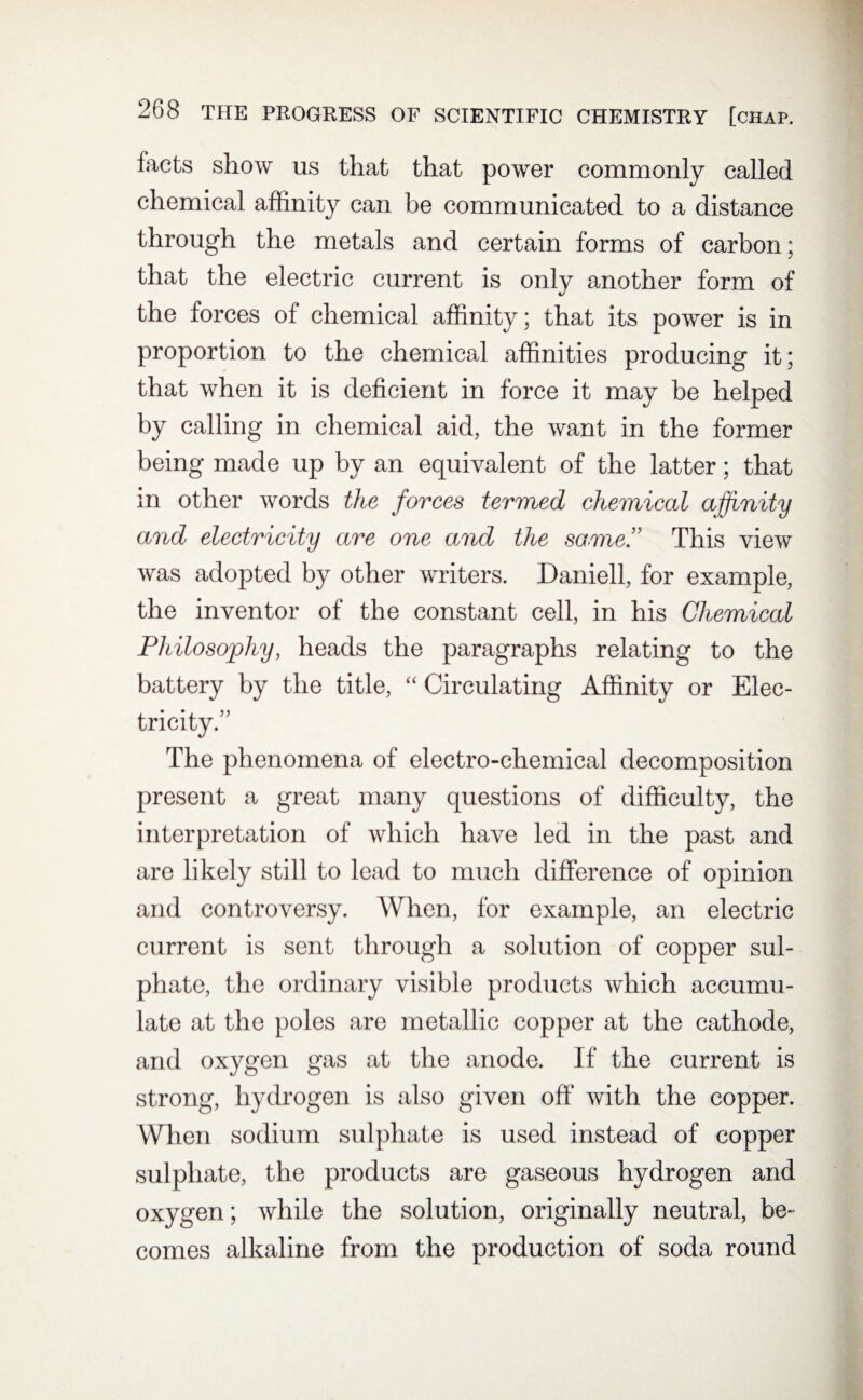 facts show us that that power commonly called chemical affinity can be communicated to a distance through the metals and certain forms of carbon; that the electric current is only another form of the forces of chemical affinity; that its power is in proportion to the chemical affinities producing it; that when it is deficient in force it may be helped by calling in chemical aid, the want in the former being made up by an equivalent of the latter; that in other words the forces termed chemical affinity and electricity are one and the same” This view was adopted by other writers. Daniell, for example, the inventor of the constant cell, in his Chemical Philosophy, heads the paragraphs relating to the battery by the title, “ Circulating Affinity or Elec¬ tricity.” The phenomena of electro-chemical decomposition present a great many questions of difficulty, the interpretation of which have led in the past and are likely still to lead to much difference of opinion and controversy. When, for example, an electric current is sent through a solution of copper sul¬ phate, the ordinary visible products which accumu¬ late at the poles are metallic copper at the cathode, and oxygen gas at the anode. If the current is strong, hydrogen is also given off* with the copper. When sodium sulphate is used instead of copper sulphate, the products are gaseous hydrogen and oxygen; while the solution, originally neutral, be¬ comes alkaline from the production of soda round