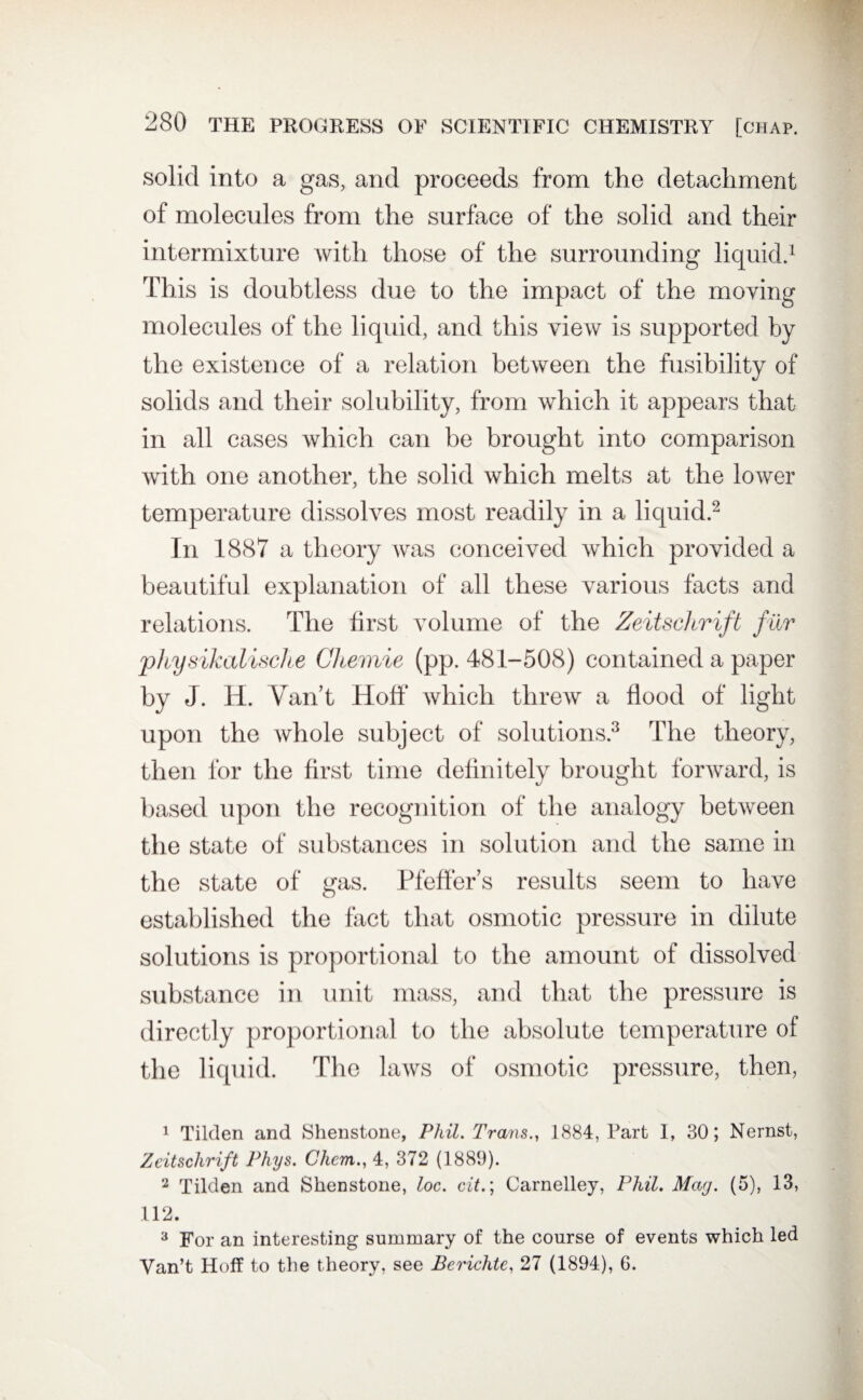 solid into a gas, and proceeds from the detachment of molecules from the surface of the solid and their intermixture with those of the surrounding liquid.1 This is doubtless due to the impact of the moving molecules of the liquid, and this view is supported by the existence of a relation between the fusibility of solids and their solubility, from which it appears that in all cases which can be brought into comparison with one another, the solid which melts at the lower temperature dissolves most readily in a liquid.2 In 1887 a theory was conceived which provided a beautiful explanation of all these various facts and relations. The first volume of the Zeitschrift fur physikalische CJcemie (pp. 481-508) contained a paper by J. H. Van’t Hoff which threw a flood of light upon the whole subject of solutions.3 The theory, then for the first time definitely brought forward, is based upon the recognition of the analogy between the state of substances in solution and the same in the state of gas. Pfeffer’s results seem to have established the fact that osmotic pressure in dilute solutions is proportional to the amount of dissolved substance in unit mass, and that the pressure is directly proportional to the absolute temperature of the liquid. The laws of osmotic pressure, then, 1 Tilden and Shenstone, Phil. Trans., 1884, Fart I, 30; Nernst, Zeitschrift Phys. Chem., 4, 372 (1889). 2 Tilden and Shenstone, loc. cit.; Carnelley, Phil. Mag. (5), 13, 112. 3 For an interesting summary of the course of events which led Van’t Hoff to the theory, see Berichte, 27 (1894), 6.