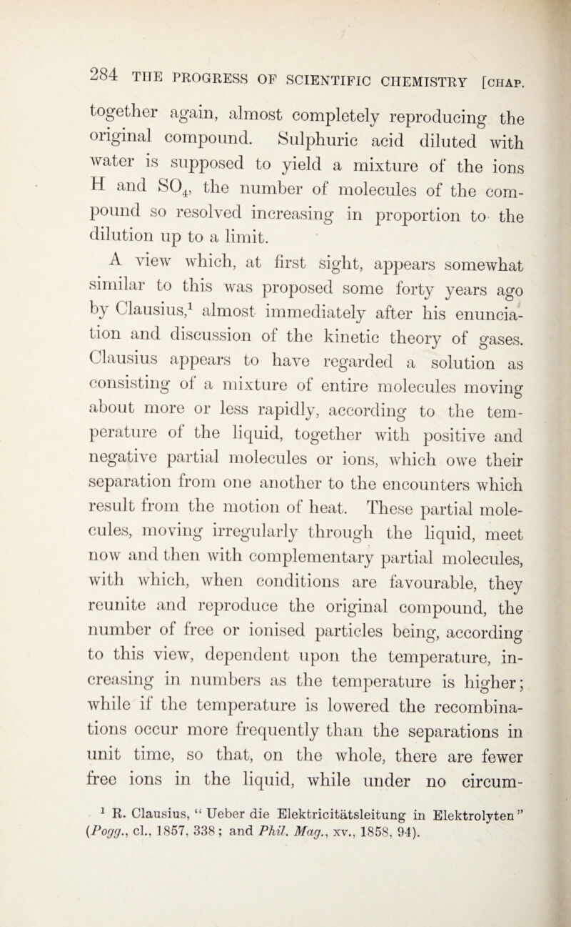 together again, almost completely reproducing the original compound. Sulphuric acid diluted with water is supposed to yield a mixture of the ions H and S04, the number of molecules of the com¬ pound so resolved increasing in proportion to the dilution up to a limit. A view which, at first sight, appears somewhat similar to this was proposed some forty years ago by Clausius,1 almost immediately after his enuncia¬ tion and discussion of the kinetic theory of gases. Clausius appears to have regarded a solution as consisting of a mixture of entire molecules moving © about more or less rapidly, according to the tem¬ perature of the liquid, together with positive and negative partial molecules or ions, which owe their separation from one another to the encounters which result from the motion of heat. These partial mole¬ cules, moving irregularly through the liquid, meet now and then with complementary partial molecules, with which, when conditions are favourable, they reunite and reproduce the original compound, the number of free or ionised particles being, according to this view, dependent upon the temperature, in¬ creasing in numbers as the temperature is higher ; while if the temperature is lowered the recombina¬ tions occur more frequently than the separations in unit time, so that, on the whole, there are fewer free ions in the liquid, while under no circum- 1 R. Clausius, “ Ueber die Elektricitatsleitung in Elektrolyten ” (Pogg., cl., 1857, 338; and Phil. Mag., xv., 1858, 94).