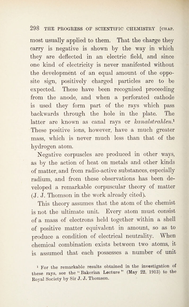 most usually applied to them. That the charge they carry is negative is shown by the way in which they are deflected in an electric field, and since one kind of electricity is never manifested without the development of an equal amount of the oppo¬ site sign, positively charged particles are to be expected. These have been recognised proceeding from the anode, and when a perforated cathode is used they form part of the rays which pass backwards through the hole in the plate. The latter are known as canal rays or kanalstrahlen.1 These positive ions, however, have a much greater mass, which is never much less than that of the hydrogen atom. Negative corpuscles are produced in other ways, as by the action of heat on metals and other kinds of matter, and from radio-active substances, especially radium, and from these observations has been de¬ veloped a remarkable corpuscular theory of matter (J. J. Thomson in the work already cited). This theory assumes that the atom of the chemist is not the ultimate unit. Every atom must consist of a mass of electrons held together within a shell of positive matter equivalent in amount, so as to produce a condition of electrical neutrality. When chemical combination exists between two atoms, it is assumed that each possesses a number of unit 1 For the remarkable results obtained in the investigation of these rays, see the “ Bakerian Lecture ” (May 22, 1913) to the Royal Society by Sir J. J. Thomson.