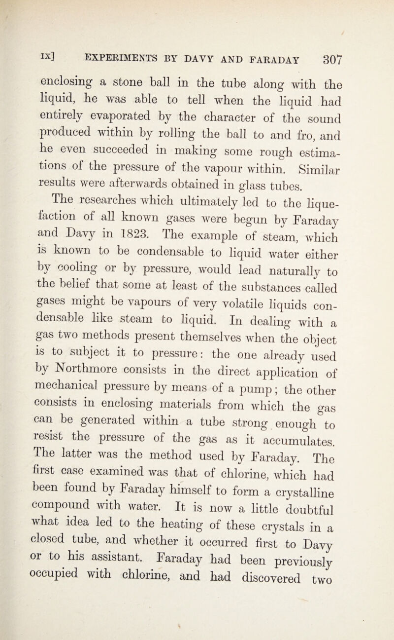 enclosing a stone ball in the tube along with the liquid, he was able to tell when the liquid had entirely evaporated by the character of the sound produced within by rolling the ball to and fro, and he even succeeded in making some rough estima¬ tions of the pressure of the vapour within. Similar results were afterwards obtained in glass tubes. blm reseaiches which ultimately led to the lique¬ faction of all known gases were begun by Faraday and Davy in 1823. The example of steam, which is known to be condensable to liquid water either by cooling or by pressure, would lead naturally to the belief that some at least of the substances called gases might be vapours of very volatile liquids con¬ densable like steam to liquid. In dealing with a gas two methods present themselves when the object is to sueject it to pressure: the one already used by Northmore consists in the direct application of mechanical pressure by means of a pump; the other consists in enclosing materials from which the gas can be generated within a tube strong enough to resist the pressure of the gas as it accumulates. The latter was the method used by Faraday. The first case examined was that of chlorine, which had been found by Faraday himself to form a crystalline compound with water. It is now a little doubtful what idea led to the heating of these crystals in a closed tube, and whether it occurred first to Davy or to his assistant. Faraday had been previously occupied with chlorine, and had discovered two