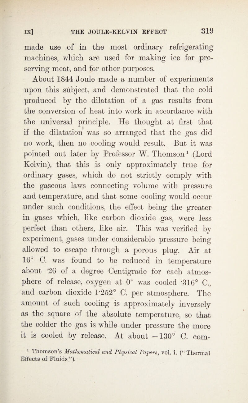 made use of in the most ordinary refrigerating machines, which are used for making ice for pre¬ serving meat, and for other purposes. About 1844 Joule made a number of experiments upon this subject, and demonstrated that the cold produced by the dilatation of a gas results from the conversion of heat into work in accordance with the universal principle. He thought at first that if the dilatation was so arranged that the gas did no work, then no cooling would result. But it was pointed out later by Professor W. Thomson1 (Lord Kelvin), that this is only approximately true for ordinary gases, which do not strictly comply with the gaseous laws connecting volume with pressure and temperature, and that some cooling would occur under such conditions, the effect being the greater in gases which, like carbon dioxide gas, were less perfect than others, like air. This was verified by experiment, gases under considerable pressure being allowed to escape through a porous plug. Air at 16° G. was found to be reduced in temperature about -26 of a degree Centigrade for each atmos¬ phere of release, oxygen at 0° was cooled '316° C., and carbon dioxide 1'252° C. per atmosphere. The amount of such cooling is approximately inversely as the square of the absolute temperature, so that the colder the gas is while under pressure the more it is cooled by release. At about -130° C. com- 1 Thomson’s Mathematical and Physical Papers, vol. i. (“ Thermal Effects of Fluids ”).