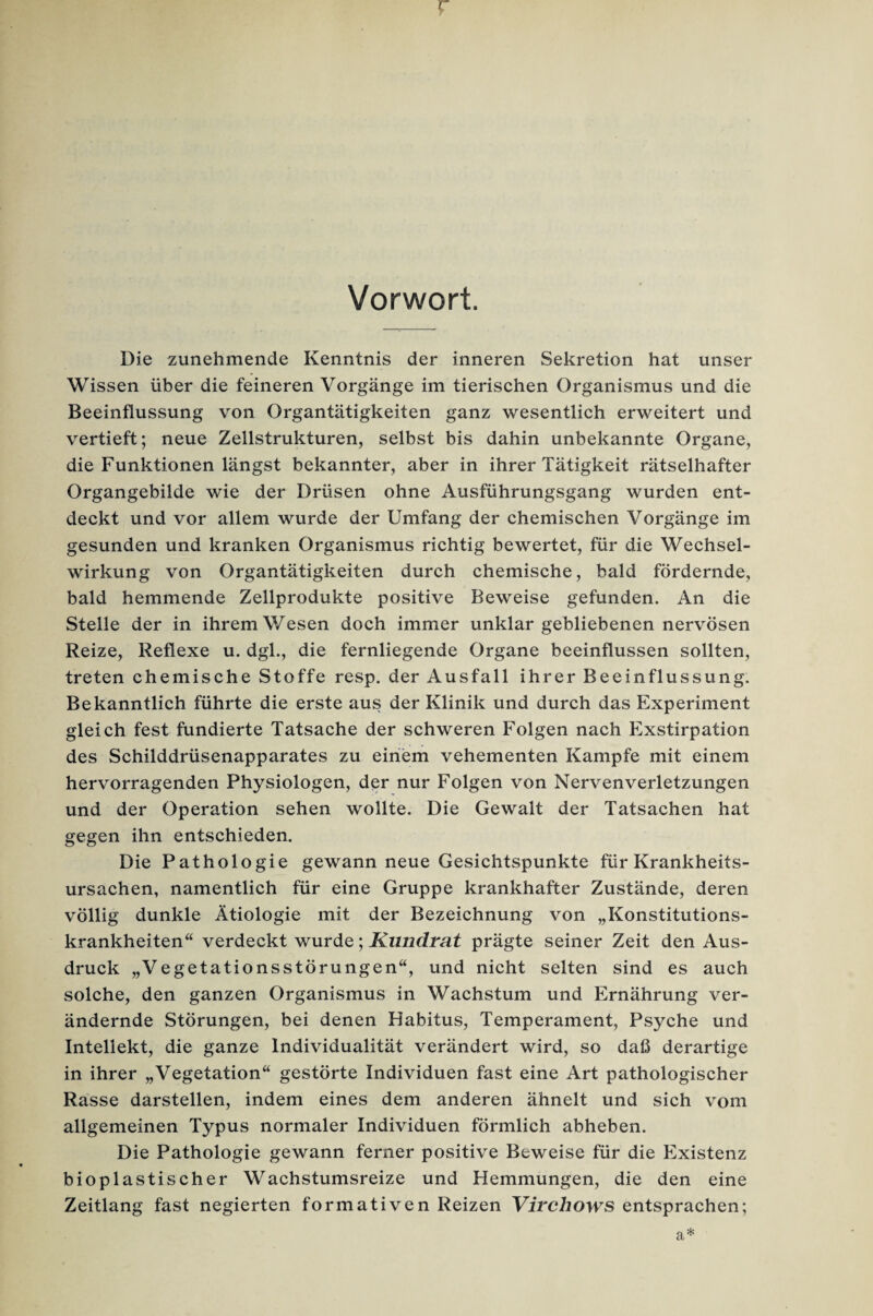 r Vorwort. Die zunehmende Kenntnis der inneren Sekretion hat unser Wissen über die feineren Vorgänge im tierischen Organismus und die Beeinflussung von Organtätigkeiten ganz wesentlich erweitert und vertieft; neue Zellstrukturen, selbst bis dahin unbekannte Organe, die Funktionen längst bekannter, aber in ihrer Tätigkeit rätselhafter Organgebilde wie der Drüsen ohne Ausführungsgang wurden ent¬ deckt und vor allem wurde der Umfang der chemischen Vorgänge im gesunden und kranken Organismus richtig bewertet, für die Wechsel¬ wirkung von Organtätigkeiten durch chemische, bald fördernde, bald hemmende Zellprodukte positive Beweise gefunden. An die Stelle der in ihrem Wesen doch immer unklar gebliebenen nervösen Reize, Reflexe u. dgl., die fernliegende Organe beeinflussen sollten, treten chemische Stoffe resp. der Ausfall ihrer Beeinflussung. Bekanntlich führte die erste aus der Klinik und durch das Experiment gleich fest fundierte Tatsache der schweren Folgen nach Exstirpation des Schilddrüsenapparates zu einem vehementen Kampfe mit einem hervorragenden Physiologen, der nur Folgen von Nervenverletzungen und der Operation sehen wollte. Die Gewalt der Tatsachen hat gegen ihn entschieden. Die Pathologie gewann neue Gesichtspunkte für Krankheits¬ ursachen, namentlich für eine Gruppe krankhafter Zustände, deren völlig dunkle Ätiologie mit der Bezeichnung von „Konstitutions¬ krankheiten“ verdeckt wurde; Kundrat prägte seiner Zeit den Aus¬ druck „Vegetationsstörungen“, und nicht selten sind es auch solche, den ganzen Organismus in Wachstum und Ernährung ver¬ ändernde Störungen, bei denen Habitus, Temperament, Psyche und Intellekt, die ganze Individualität verändert wird, so daß derartige in ihrer „Vegetation“ gestörte Individuen fast eine Art pathologischer Rasse darstellen, indem eines dem anderen ähnelt und sich vom allgemeinen Typus normaler Individuen förmlich abheben. Die Pathologie gewann ferner positive Beweise für die Existenz bioplastischer Wachstumsreize und Hemmungen, die den eine Zeitlang fast negierten formativen Reizen Virchows entsprachen; a*