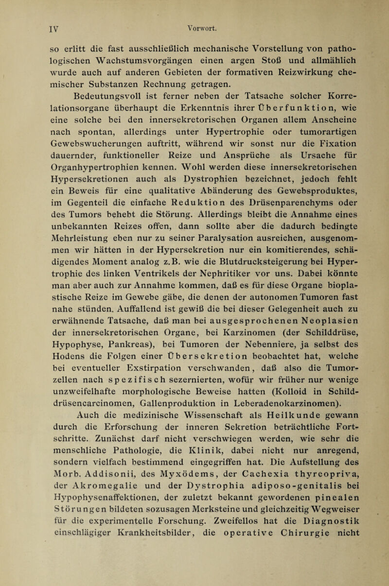 so erlitt die fast ausschließlich mechanische Vorstellung von patho¬ logischen Wachstums Vorgängen einen argen Stoß und allmählich wurde auch auf anderen Gebieten der formativen Reizwirkung che¬ mischer Substanzen Rechnung getragen. Bedeutungsvoll ist ferner neben der Tatsache solcher Korre¬ lationsorgane überhaupt die Erkenntnis ihrer Üb er fun kti o n, wie eine solche bei den innersekretorischen Organen allem Anscheine nach spontan, allerdings unter Hypertrophie oder tumorartigen Gewebswucherungen auftritt, während wir sonst nur die Fixation dauernder, funktioneller Reize und Ansprüche als Ursache für Organhypertrophien kennen. Wohl werden diese innersekretorischen Hypersekretionen auch als Dystrophien bezeichnet, jedoch fehlt ein Beweis für eine qualitative Abänderung des Gewebsproduktes, im Gegenteil die einfache Reduktion des Drüsenparenchyms oder des Tumors behebt die Störung. Allerdings bleibt die Annahme eines unbekannten Reizes offen, dann sollte aber die dadurch bedingte Mehrleistung eben nur zu seiner Paralysation ausreichen, ausgenom¬ men wir hätten in der Hypersekretion nur ein komitierendes, schä¬ digendes Moment analog z.B. wie die Blutdrucksteigerung bei Hyper¬ trophie des linken Ventrikels der Nephritiker vor uns. Dabei könnte man aber auch zur Annahme kommen, daß es für diese Organe biopla¬ stische Reize im Gewebe gäbe, die denen der autonomen Tumoren fast nahe stünden. Auffallend ist gewiß die bei dieser Gelegenheit auch zu erwähnende Tatsache, daß man bei ausgesprochenen Neoplasien der innersekretorischen Organe, bei Karzinomen (der Schilddrüse, Hypophyse, Pankreas), bei Tumoren der Nebenniere, ja selbst des Hodens die Folgen einer Übersekretion beobachtet hat, welche bei eventueller Exstirpation verschwanden, daß also die Tumor¬ zellen nach spezifisch sezernierten, wofür wir früher nur wenige unzweifelhafte morphologische Beweise hatten (Kolloid in Schild- drüsencarcinomen, Gallenproduktion in Leberadenokarzinomen). Auch die medizinische Wissenschaft als Heilkunde gewann durch die Erforschung der inneren Sekretion beträchtliche Fort¬ schritte. Zunächst darf nicht verschwiegen werden, wie sehr die menschliche Pathologie, die Klinik, dabei nicht nur anregend, sondern vielfach bestimmend eingegriffen hat. Die Aufstellung des Morb. Addisonii, des Myxödems, der Cachexia thyreopriva, der Akromegalie und der Dystrophia adiposo-genitalis bei Hypophysenaffektionen, der zuletzt bekannt gewordenen pinealen Störungen bildeten sozusagen Merksteine und gleichzeitig Wegweiser für die experimentelle Forschung. Zweifellos hat die Diagnostik einschlägiger Krankheitsbilder, die operative Chirurgie nicht