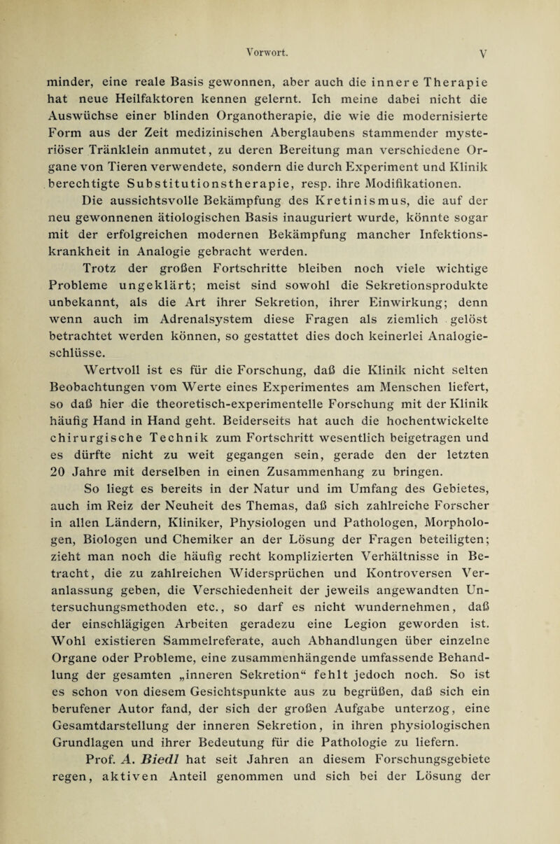 minder, eine reale Basis gewonnen, aber auch die innere Therapie hat neue Heilfaktoren kennen gelernt. Ich meine dabei nicht die Auswüchse einer blinden Organotherapie, die wie die modernisierte Form aus der Zeit medizinischen Aberglaubens stammender myste¬ riöser Tränklein anmutet, zu deren Bereitung man verschiedene Or¬ gane von Tieren verwendete, sondern die durch Experiment und Klinik berechtigte Substitutionstherapie, resp. ihre Modifikationen. Die aussichtsvolle Bekämpfung des Kretinismus, die auf der neu gewonnenen ätiologischen Basis inauguriert wurde, könnte sogar mit der erfolgreichen modernen Bekämpfung mancher Infektions¬ krankheit in Analogie gebracht werden. Trotz der großen Fortschritte bleiben noch viele wichtige Probleme ungeklärt; meist sind sowohl die Sekretionsprodukte unbekannt, als die Art ihrer Sekretion, ihrer Einwirkung; denn wenn auch im Adrenalsystem diese Fragen als ziemlich gelöst betrachtet werden können, so gestattet dies doch keinerlei Analogie¬ schlüsse. Wertvoll ist es für die Forschung, daß die Klinik nicht selten Beobachtungen vom Werte eines Experimentes am Menschen liefert, so daß hier die theoretisch-experimentelle Forschung mit der Klinik häufig Hand in Hand geht. Beiderseits hat auch die hochentwickelte chirurgische Technik zum Fortschritt wesentlich beigetragen und es dürfte nicht zu weit gegangen sein, gerade den der letzten 20 Jahre mit derselben in einen Zusammenhang zu bringen. So liegt es bereits in der Natur und im Umfang des Gebietes, auch im Reiz der Neuheit des Themas, daß sich zahlreiche Forscher in allen Ländern, Kliniker, Physiologen und Pathologen, Morpholo- gen, Biologen und Chemiker an der Lösung der Fragen beteiligten; zieht man noch die häufig recht komplizierten Verhältnisse in Be¬ tracht, die zu zahlreichen Widersprüchen und Kontroversen Ver¬ anlassung geben, die Verschiedenheit der jeweils angewandten Un¬ tersuchungsmethoden etc., so darf es nicht wundernehmen, daß der einschlägigen Arbeiten geradezu eine Legion geworden ist. Wohl existieren Sammelreferate, auch Abhandlungen über einzelne Organe oder Probleme, eine zusammenhängende umfassende Behand¬ lung der gesamten „inneren Sekretion“ fehlt jedoch noch. So ist es schon von diesem Gesichtspunkte aus zu begrüßen, daß sich ein berufener Autor fand, der sich der großen Aufgabe unterzog, eine Gesamtdarstellung der inneren Sekretion, in ihren physiologischen Grundlagen und ihrer Bedeutung für die Pathologie zu liefern. Prof. A. Biedl hat seit Jahren an diesem Forschungsgebiete regen, aktiven Anteil genommen und sich bei der Lösung der