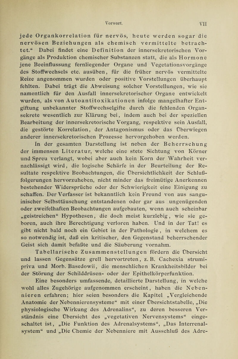 jede Organkorrelation für nervös, heute werden sogar die nervösen Beziehungen als chemisch vermittelte betrach¬ tet.“ Dabei findet eine Definition der innersekretorischen Vor¬ gänge als Produktion chemischer Substanzen statt, die als Hormone jene Beeinflussung fernliegender Organe und Vegetationsvorgänge des Stoffwechsels etc. ausüben, für die früher nervös vermittelte Reize angenommen wurden oder positive Vorstellungen überhaupt fehlten. Dabei trägt die Abweisung solcher Vorstellungen, wie sie namentlich für den Ausfall innersekretorischer Organe entwickelt wurden, als von Autoantitoxikationen infolge mangelhafter Ent¬ giftung unbekannter Stoffwechselgifte durch die fehlenden Organ¬ sekrete wesentlich zur Klärung bei, indem auch bei der speziellen Bearbeitung der innersekretorische Vorgang, respektive sein Ausfall, die gestörte Korrelation, der Antagonismus oder das Überwiegen anderer innersekretorischen Prozesse hervorgehoben werden. In der gesamten Darstellung ist neben der Beherrschung der immensen Literatur, welche eine stete Sichtung von Körner und Spreu verlangt, wobei aber auch kein Korn der Wahrheit ver¬ nachlässigt wird, die logische Schärfe in der Beurteilung der Re¬ sultate respektive Beobachtungen, die Übersichtlichkeit der Schluß¬ folgerungen hervorzuheben, nicht minder das freimütige Anerkennen bestehender Widersprüche oder der Schwierigkeit eine Einigung zu schaffen. Der Verfasser ist bekanntlich kein Freund von aus sangu¬ inischer Selbsttäuschung entstandenen oder gar aus ungenügenden oder zweifelhaften Beobachtungen aufgebauten, wenn auch scheinbar „geistreichen“ Hypothesen, die doch meist kurzlebig, wie sie ge¬ boren, auch ihre Berechtigung verloren haben. Und in der Tat! es gibt nicht bald noch ein Gebiet in der Pathologie , in welchem es so notwendig ist, daß ein kritischer, den Gegenstand beherrschender Geist sich damit befaßte und die Säuberung vornahm. Tabellarische Zusammenstellungen fördern die Übersicht und lassen Gegensätze grell hervortreten, z. B. Cachexia strumi- priva und Morb. Basedowii, die menschlichen Krankheitsbilder bei der Störung der Schilddrüsen- oder der Epithelkörperfunktion. Eine besonders umfassende, detaillierte Darstellung, in welche wohl alles Zugehörige aufgenommen erscheint, haben die Neben¬ nieren erfahren; hier seien besonders die Kapitel „Vergleichende Anatomie der Nebennierensysteme“ mit einer Übersichtstabelle, „Die physiologische Wirkung des Adrenalins“, zu deren besseren Ver¬ ständnis eine Übersicht des „vegetativen Nervensystems“ einge¬ schaltet ist, „Die Funktion des Adrenalsystems“, „Das Interrenal¬ system“ und „Die Chemie der Nebenniere mit Ausschluß des Adre-