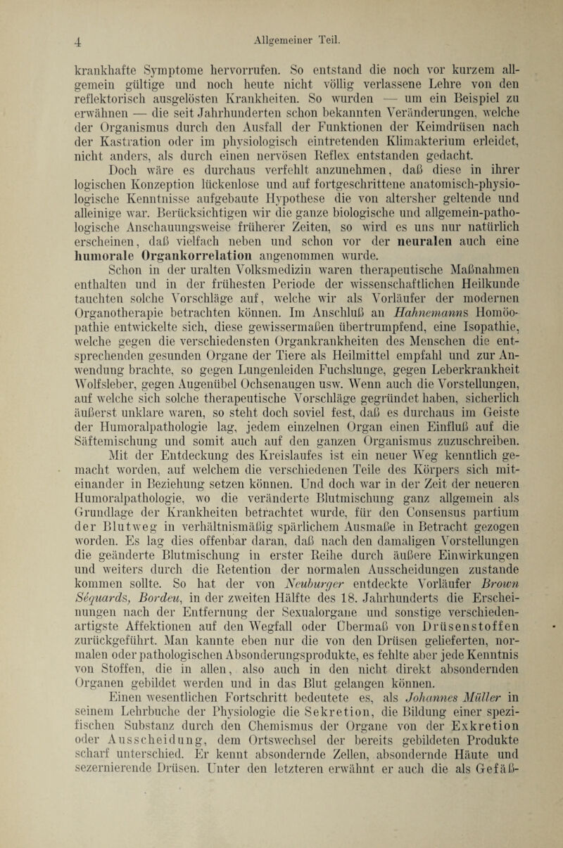 krankhafte Symptome hervorrufen. So entstand die noch vor kurzem all¬ gemein gültige und noch heute nicht völlig verlassene Lehre von den reflektorisch ausgelösten Krankheiten. So wurden — um ein Beispiel zu erwähnen — die seit Jahrhunderten schon bekannten Veränderungen, welche der Organismus durch den Ausfall der Funktionen der Keimdrüsen nach der Kastration oder im physiologisch eintretenden Klimakterium erleidet, nicht anders, als durch einen nervösen Reflex entstanden gedacht. Doch wäre es durchaus verfehlt anzunehmen, daß diese in ihrer logischen Konzeption lückenlose und auf fortgeschrittene anatomisch-physio¬ logische Kenntnisse aufgebaute Hypothese die von altersher geltende und alleinige war. Berücksichtigen wir die ganze biologische und allgemein-patho¬ logische Anschauungsweise früherer Zeiten, so wird es uns nur natürlich erscheinen, daß vielfach neben und schon vor der neuralen auch eine humorale Organkorrelation angenommen wurde. Schon in der uralten Volksmedizin waren therapeutische Maßnahmen enthalten und in der frühesten Periode der wissenschaftlichen Heilkunde tauchten solche Vorschläge auf, welche wir als Vorläufer der modernen Organotherapie betrachten können. Im Anschluß an Hahnemanns Homöo¬ pathie entwickelte sich, diese gewissermaßen übertrumpfend, eine Isopathie, welche gegen die verschiedensten Organkrankheiten des Menschen die ent¬ sprechenden gesunden Organe der Tiere als Heilmittel empfahl und zur An¬ wendung brachte, so gegen Lungenleiden Fuchslunge, gegen Leberkrankheit Wolfsleber, gegen Augenübel Ochsenaugen usw. Wenn auch die Vorstellungen, auf welche sich solche therapeutische Vorschläge gegründet haben, sicherlich äußerst unklare waren, so steht doch soviel fest, daß es durchaus im Geiste der Humoralpathologie lag, jedem einzelnen Organ einen Einfluß auf die Säftemischung und somit auch auf den ganzen Organismus zuzuschreiben. Mit der Entdeckung des Kreislaufes ist ein neuer Weg kenntlich ge¬ macht worden, auf welchem die verschiedenen Teile des Körpers sich mit¬ einander in Beziehung setzen können. Und doch war in der Zeit der neueren Humoralpathologie, wo die veränderte Blutmischung ganz allgemein als Grundlage der Krankheiten betrachtet wurde, für den Consensus partium der Blut weg in verhältnismäßig spärlichem Ausmaße in Betracht gezogen worden. Es lag dies offenbar daran, daß nach den damaligen Vorstellungen die geänderte Blutmischung in erster Reihe durch äußere Einwirkungen und weiters durch die Retention der normalen Ausscheidungen zustande kommen sollte. So hat der von Neuburger entdeckte Vorläufer Brown Sequards, Bordeu, in der zweiten Hälfte des 18. Jahrhunderts die Erschei¬ nungen nach der Entfernung der Sexualorgane und sonstige verschieden¬ artigste Affektionen auf den Wegfall oder Übermaß von Drüsenstoffen zurückgeführt. Man kannte eben nur die von den Drüsen gelieferten, nor¬ malen oder pathologischen Absonderungsprodukte, es fehlte aber jede Kenntnis von Stoffen, die in allen, also auch in den nicht direkt absondernden Organen gebildet werden und in das Blut gelangen können. Einen wesentlichen Fortschritt bedeutete es, als Johannes Müller in seinem Lehrbuche der Physiologie die Sekretion, die Bildung einer spezi¬ fischen Substanz durch den Chemismus der Organe von der Exkretion oder Ausscheidung, dem Ortswechsel der bereits gebildeten Produkte scharf unterschied. Er kennt absondernde Zellen, absondernde Häute und sezernierende Drüsen. Unter den letzteren erwähnt er auch die als Gefäß-