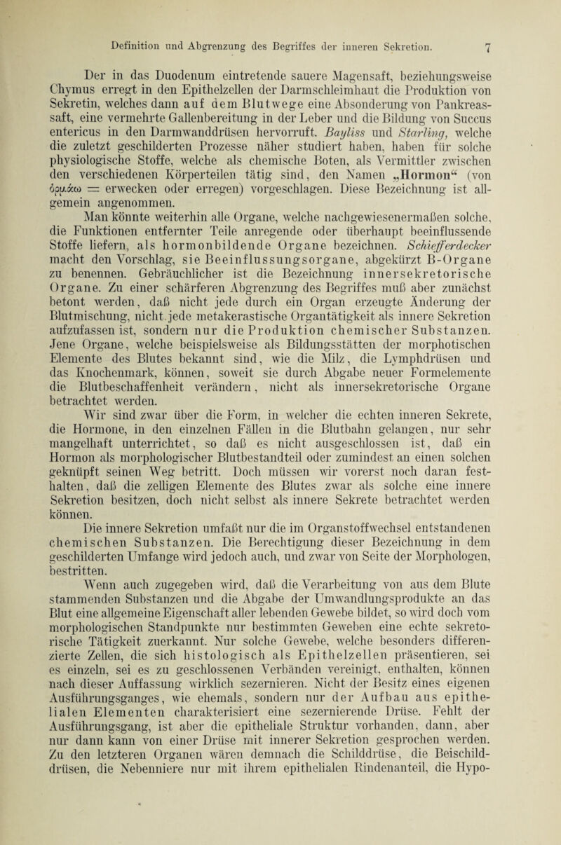 Der in das Duodenum eintretende sauere Magensaft, beziehungsweise Chymus erregt in den Epithelzellen der Darm Schleimhaut die Produktion von Sekretin, welches dann auf dem Blut wege eine Absonderung von Pankreas¬ saft, eine vermehrte Gallenbereitung in der Leber und die Bildung von Succus entericus in den Darm wand drtisen hervorruft. Bayliss und Starling, welche die zuletzt geschilderten Prozesse näher studiert haben, haben für solche physiologische Stoffe, welche als chemische Boten, als Vermittler zwischen den verschiedenen Körperteilen tätig sind, den Namen „Hormon“ (von opuaco — erwecken oder erregen) vorgeschlagen. Diese Bezeichnung ist all¬ gemein angenommen. Man könnte weiterhin alle Organe, welche nachgewiesenermaßen solche, die Funktionen entfernter Teile anregende oder überhaupt beeinflussende Stoffe liefern, als hormonbildende Organe bezeichnen. Schieferdecker macht den Vorschlag, sie Beeinflussungsorgane, abgekürzt B-Organe zu benennen. Gebräuchlicher ist die Bezeichnung innersekretorische Organe. Zu einer schärferen Abgrenzung des Begriffes muß aber zunächst betont werden, daß nicht jede durch ein Organ erzeugte Änderung der Blutmischung, nicht, jede metakerastische Organtätigkeit als innere Sekretion aufzufassen ist, sondern nur die Produktion chemischer Substanzen. Jene Organe, welche beispielsweise als Bildungsstätten der morphotischen Elemente des Blutes bekannt sind, wie die Milz, die Lymphdrüsen und das Knochenmark, können, soweit sie durch Abgabe neuer Formelemente die Blutbeschaffenheit verändern, nicht als innersekretorische Organe betrachtet werden. Wir sind zwar über die Form, in welcher die echten inneren Sekrete, die Hormone, in den einzelnen Fällen in die Blutbahn gelangen, nur sehr mangelhaft unterrichtet, so daß es nicht ausgeschlossen ist, daß ein Hormon als morphologischer Blutbestandteil oder zumindest an einen solchen geknüpft seinen Weg betritt. Doch müssen wir vorerst noch daran fest¬ kalten, daß die zelligen Elemente des Blutes zwar als solche eine innere Sekretion besitzen, doch nicht selbst als innere Sekrete betrachtet werden können. Die innere Sekretion umfaßt nur die im Organstoffwechsel entstandenen chemischen Substanzen. Die Berechtigung dieser Bezeichnung in dem geschilderten Umfange wird jedoch auch, und zwar von Seite der Morphologen, bestritten. Wenn auch zugegeben wird, daß die Verarbeitung von aus dem Blute stammenden Substanzen und die Abgabe der Umwandlungsprodukte an das Blut eine allgemeine Eigenschaft aller lebenden Gewebe bildet, so wird doch vom morphologischen Standpunkte nur bestimmten Geweben eine echte sekreto¬ rische Tätigkeit zuerkannt. Nur solche Gewebe, welche besonders differen¬ zierte Zellen, die sich histologisch als Epithelzellen präsentieren, sei es einzeln, sei es zu geschlossenen Verbänden vereinigt, enthalten, können nach dieser Auffassung wirklich sezernieren. Nicht der Besitz eines eigenen Ausführungsganges, wie ehemals, sondern nur der Aufbau aus epithe¬ lialen Elementen charakterisiert eine sezernierende Drüse. Fehlt der Ausführungsgang, ist aber die epitheliale Struktur vorhanden, dann, aber nur dann kann von einer Drüse mit innerer Sekretion gesprochen werden. Zu den letzteren Organen wären demnach die Schilddrüse, die Beischild¬ drüsen, die Nebenniere nur mit ihrem epithelialen Rindenanteil, die Hypo-