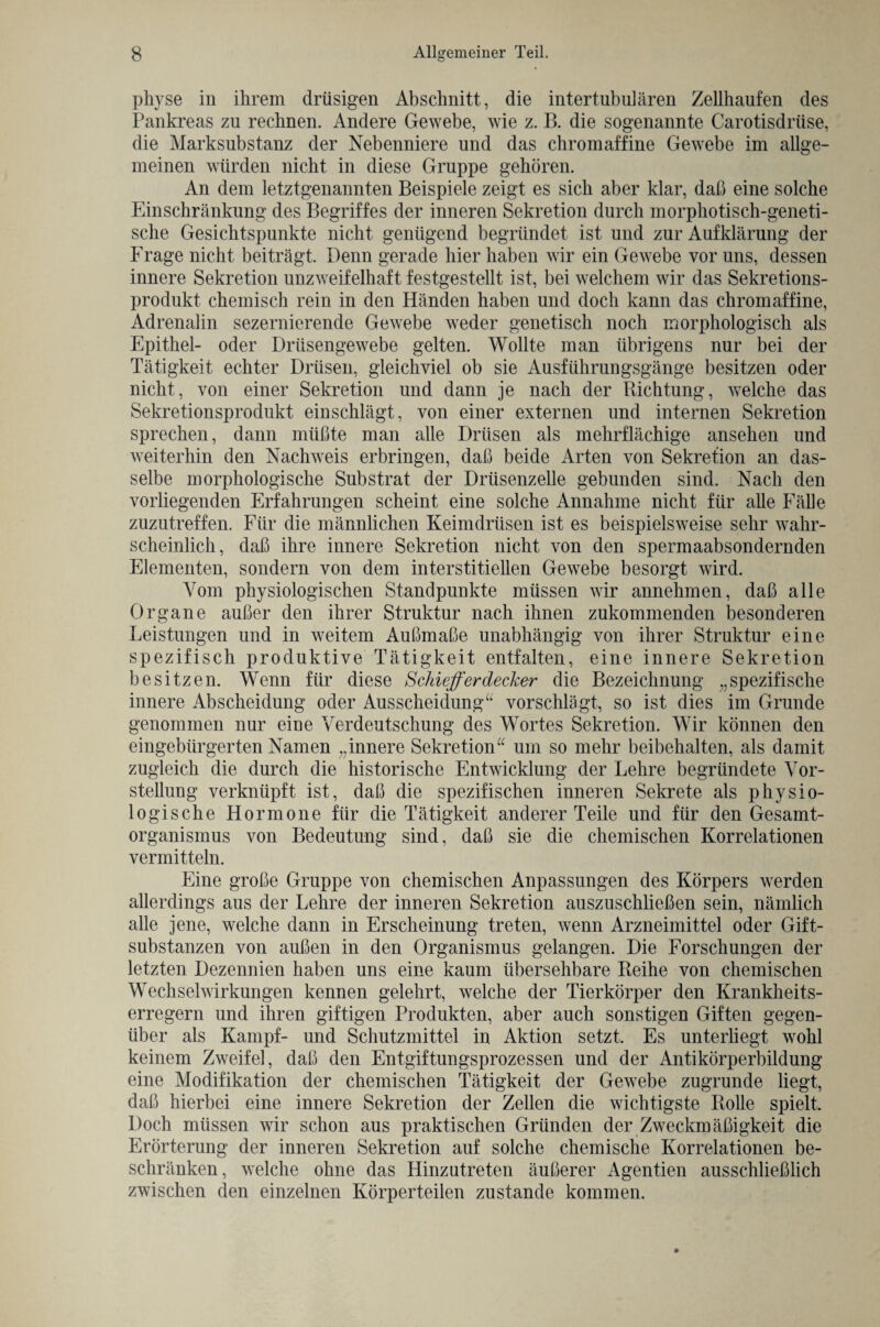 physe in ihrem drüsigen Abschnitt, die intertubulären Zellhaufen des Pankreas zu rechnen. Andere Gewebe, wie z. B. die sogenannte Carotisdriise, die Marksubstanz der Nebenniere und das chromaffine Gewebe im allge¬ meinen würden nicht in diese Gruppe gehören. An dem letztgenannten Beispiele zeigt es sich aber klar, daß eine solche Einschränkung des Begriffes der inneren Sekretion durch morphotisch-geneti- sche Gesichtspunkte nicht genügend begründet ist und zur Aufklärung der Frage nicht beiträgt. Denn gerade hier haben wir ein Gewebe vor uns, dessen innere Sekretion unzweifelhaft festgestellt ist, bei welchem wir das Sekretions¬ produkt chemisch rein in den Händen haben und doch kann das chromaffine, Adrenalin sezernierende Gewebe weder genetisch noch morphologisch als Epithel- oder Drüsengewebe gelten. Wollte man übrigens nur bei der Tätigkeit echter Drüsen, gleichviel ob sie Ausführungsgänge besitzen oder nicht, von einer Sekretion und dann je nach der Richtung, welche das Sekretionsprodukt einschlägt, von einer externen und internen Sekretion sprechen, dann müßte man alle Drüsen als mehrflächige ansehen und weiterhin den Nachweis erbringen, daß beide Arten von Sekretion an das¬ selbe morphologische Substrat der Drüsenzelle gebunden sind. Nach den vorliegenden Erfahrungen scheint eine solche Annahme nicht für alle Fälle zuzutreffen. Für die männlichen Keimdrüsen ist es beispielsweise sehr wahr¬ scheinlich, daß ihre innere Sekretion nicht von den spermaabsondernden Elementen, sondern von dem interstitiellen Gewebe besorgt wird. Vom physiologischen Standpunkte müssen wir annehmen, daß alle Organe außer den ihrer Struktur nach ihnen zukommenden besonderen Leistungen und in weitem Außmaße unabhängig von ihrer Struktur eine spezifisch produktive Tätigkeit entfalten, eine innere Sekretion besitzen. Wenn für diese Schieferdecker die Bezeichnung „spezifische innere Abscheidung oder Ausscheidung“ vorschlägt, so ist dies im Grunde genommen nur eine Verdeutschung des Wortes Sekretion. Wir können den eingebürgerten Namen „innere Sekretion“ um so mehr beibehalten, als damit zugleich die durch die historische Entwicklung der Lehre begründete Vor¬ stellung verknüpft ist, daß die spezifischen inneren Sekrete als physio¬ logische Hormone für die Tätigkeit anderer Teile und für den Gesamt¬ organismus von Bedeutung sind, daß sie die chemischen Korrelationen vermitteln. Eine große Gruppe von chemischen Anpassungen des Körpers werden allerdings aus der Lehre der inneren Sekretion auszuschließen sein, nämlich alle jene, welche dann in Erscheinung treten, wenn Arzneimittel oder Gift¬ substanzen von außen in den Organismus gelangen. Die Forschungen der letzten Dezennien haben uns eine kaum übersehbare Reihe von chemischen Wechselwirkungen kennen gelehrt, welche der Tierkörper den Krankheits¬ erregern und ihren giftigen Produkten, aber auch sonstigen Giften gegen¬ über als Kampf- und Schutzmittel in Aktion setzt. Es unterliegt wohl keinem Zweifel, daß den Entgiftungsprozessen und der Antikörperbildung eine Modifikation der chemischen Tätigkeit der Gewebe zugrunde liegt, daß hierbei eine innere Sekretion der Zellen die wichtigste Rolle spielt Doch müssen wir schon aus praktischen Gründen der Zweckmäßigkeit die Erörterung der inneren Sekretion auf solche chemische Korrelationen be¬ schränken, welche ohne das Hinzutreten äußerer Agentien ausschließlich zwischen den einzelnen Körperteilen zustande kommen.