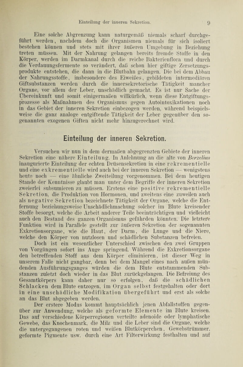 Eine solche Abgrenzung kann naturgemäß niemals scharf durchge¬ führt werden, nachdem doch die Organismen niemals für sich isoliert bestehen können und stets mit ihrer äußeren Umgebung in Beziehung treten müssen. Mit der Nahrung gelangen bereits fremde Stoffe in den Körper, werden im Darmkanal durch die reiche Bakterienflora und durch die Verdauungsf er mente so verändert, daß schon hier giftige Zersetzungs¬ produkte entstehen, die dann in die Blutbahn gelangen. Die bei dem Abbau der Nahrungsstoffe, insbesondere des Eiweißes, gebildeten intermediären Giftsubstanzen werden durch die innersekretorische Tätigkeit mancher Organe, vor allem der Leber, unschädlich gemacht. Es ist nur Sache der Übereinkunft und somit einigermaßen willkürlich, wenn diese Entgiftungs¬ prozesse als Maßnahmen des Organismus gegen Autointoxikationen noch in das Gebiet der inneren Sekretion einbezogen werden, während beispiels¬ weise die ganz analoge entgiftende Tätigkeit der Leber gegenüber den so¬ genannten exogenen Giften nicht mehr hinzugerechnet wird. Einteilung der inneren Sekretion. Versuchen wir nun in dem dermaßen abgegrenzten Gebiete der inneren Sekretion eine nähere Einteilung. In Anlehnung an die alte von Berzelius inaugurierte Einteilung der echten Drüsensekretion in eine rekrementielle und eine exkrementielle wird auch bei der inneren Sekretion — wenigstens heute noch — eine ähnliche Zweiteilung vorgenommen. Bei dem heutigen Stande der Kenntnisse glaubt man unter dem Begriffe der inneren Sekretion zweierlei subsumieren zu müssen. Erstens eine positive rekrementielle Sekretion, die Produktion von Hormonen, und zweitens eine zuweilen auch als negative Sekretion bezeichnete Tätigkeit der Organe, welche die Ent¬ fernung beziehungsweise Unschädlichmachung solcher im Blute kreisender Stoffe besorgt, welche die Arbeit anderer Teile beeinträchtigen und vielleicht auch den Bestand des ganzen Organismus gefährden könnten. Die letztere Funktion wird in Parallele gestellt zur äußeren Sekretion der sogenannten Exkretionsorgane, wie die Haut, der Darm, die Lunge und die Niere, welche den Körper von nutzlosen und schädlichen Substanzen befreien. Doch ist ein wesentlicher Unterschied zwischen den zwei Gruppen von Vorgängen sofort ins Auge springend. Während die Exkretionsorgane den betreffenden Stoff aus dem Körper eliminieren, ist dieser Weg in unserem Falle nicht gangbar, denn bei dem Mangel eines nach außen mün¬ denden Ausführungsganges würden die dem Blute entstammenden Sub¬ stanzen zuletzt doch wieder in das Blut zurückgelangen. Die Befreiung des Gesamtkörpers kann daher nur so erfolgen, daß die schädlichen Schlacken dem Blute entzogen, im Organ selbst festgehalten oder dort in eine unschädliche Modifikation übergeführt und erst als solche an das Blut abgegeben werden. Der erstere Modus kommt hauptsächlich jenen Abfallstoffen gegen¬ über zur Anwendung, welche als geformte Elemente im Blute kreisen. Das auf verschiedene Körperregionen verteilte adenoide oder lymphatische Gewebe, das Knochenmark, die Milz und die Leber sind die Organe, welche die untergegangenen roten und weißen Blutkörperchen, Gewebstrümmer, geformte Pigmente usw. durch eine Art Filterwirkung festhalten und auf