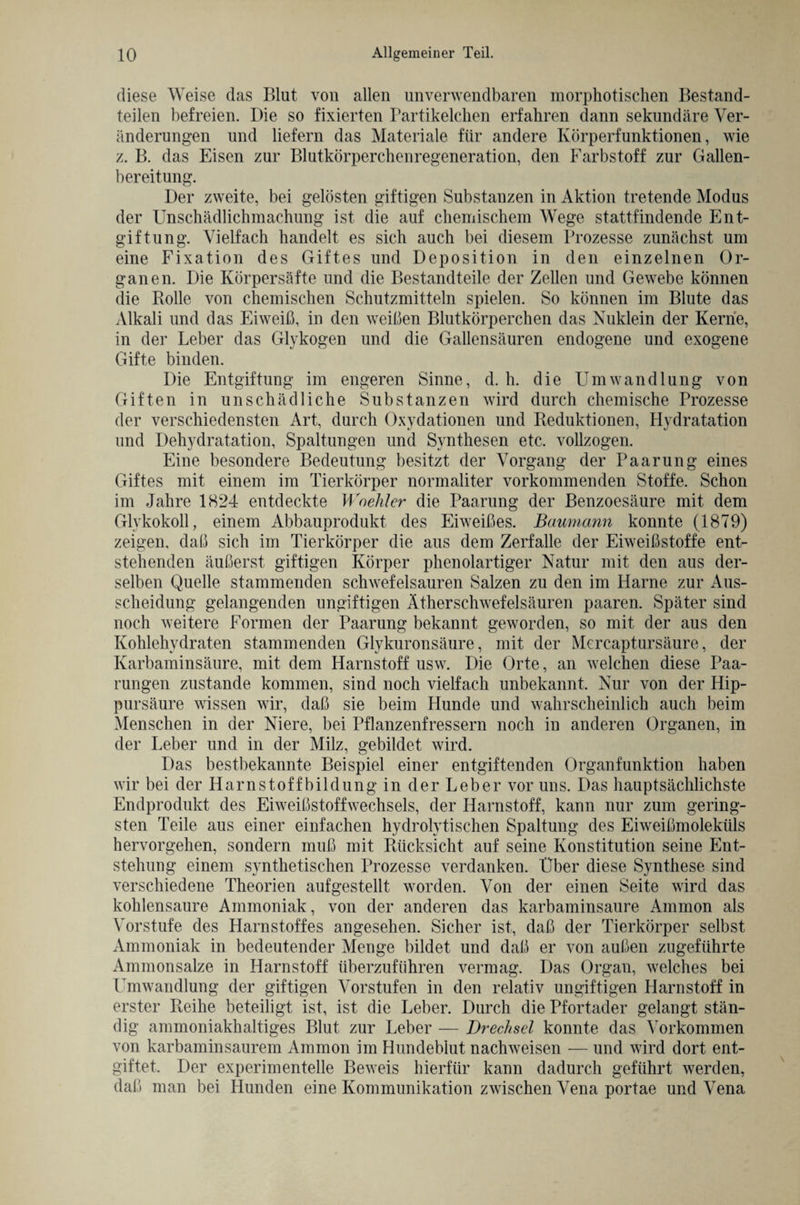 diese Weise das Blut von allen unverwendbaren morphotischen Bestand¬ teilen befreien. Die so fixierten Bartikelchen erfahren dann sekundäre Ver¬ änderungen und liefern das Materiale für andere Körperfunktionen, wie z. B. das Eisen zur Blutkörperchenregeneration, den Farbstoff zur Gallen¬ bereitung. Der zweite, bei gelösten giftigen Substanzen in Aktion tretende Modus der Unschädlichmachung ist die auf chemischem Wege stattfindende Ent¬ giftung. Vielfach handelt es sich auch bei diesem Prozesse zunächst um eine Fixation des Giftes und Deposition in den einzelnen Or¬ ganen. Die Körpersäfte und die Bestandteile der Zellen und Gewebe können die Rolle von chemischen Schutzmitteln spielen. So können im Blute das Alkali und das Eiweiß, in den weißen Blutkörperchen das Nuklein der Kerne, in der Leber das Glykogen und die Gallensäuren endogene und exogene Gifte binden. Die Entgiftung im engeren Sinne, d. h. die Umwandlung von Giften in unschädliche Substanzen wird durch chemische Prozesse der verschiedensten Art, durch Oxydationen und Reduktionen, Hydratation und Dehydratation, Spaltungen und Synthesen etc. vollzogen. Eine besondere Bedeutung besitzt der Vorgang der Paarung eines Giftes mit einem im Tierkörper normaliter vorkommenden Stoffe. Schon im Jahre 1824 entdeckte Woehler die Paarung der Benzoesäure mit dem Glykokoll, einem Abbauprodukt des Eiweißes. Baumann konnte (1879) zeigen, daß sich im Tierkörper die aus dem Zerfalle der Eiweißstoffe ent¬ stehenden äußerst giftigen Körper phenolartiger Natur mit den aus der¬ selben Quelle stammenden schwefelsauren Salzen zu den im Harne zur Aus¬ scheidung gelangenden ungiftigen Ätherschwefelsäuren paaren. Später sind noch weitere Formen der Paarung bekannt geworden, so mit der aus den Kohlehydraten stammenden Glykuronsäure, mit der Mcrcaptursäure, der Karbaminsäure, mit dem Harnstoff usw. Die Orte, an welchen diese Paa¬ rungen zustande kommen, sind noch vielfach unbekannt. Nur von der Hip¬ pursäure wissen wir, daß sie beim Hunde und wahrscheinlich auch beim Menschen in der Niere, bei Pflanzenfressern noch in anderen Organen, in der Leber und in der Milz, gebildet wird. Das bestbekannte Beispiel einer entgiftenden Organfunktion haben wir bei der Harnstoffbildung in der Leber vor uns. Das hauptsächlichste Endprodukt des Eiweißstoffwechsels, der Harnstoff, kann nur zum gering¬ sten Teile aus einer einfachen hydrolytischen Spaltung des Eiweißmoleküls hervorgehen, sondern muß mit Rücksicht auf seine Konstitution seine Ent¬ stehung einem synthetischen Prozesse verdanken. Über diese Synthese sind verschiedene Theorien auf gestellt worden. Von der einen Seite wird das kohlensaure Ammoniak, von der anderen das karbaminsaure Ammon als Vorstufe des Harnstoffes angesehen. Sicher ist, daß der Tierkörper selbst Ammoniak in bedeutender Menge bildet und daß er von außen zugeführte Ammonsalze in Harnstoff überzuführen vermag. Das Organ, welches bei Umwandlung der giftigen Vorstufen in den relativ ungiftigen Harnstoff in erster Reihe beteiligt ist, ist die Leber. Durch die Pfortader gelangt stän¬ dig ammoniakhaltiges Blut zur Leber — Drechsel konnte das Vorkommen von karbaminsaurem Ammon im Hundeblut nachweisen — und wird dort ent¬ giftet. Der experimentelle Beweis hierfür kann dadurch geführt werden, daß man bei Hunden eine Kommunikation zwischen Vena portae und Vena